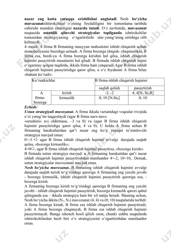 monidan boshqaning harakatlaridan qat’iy nazar eng katta yutuqqa erishilishni anglatadi nesh bo‘yicha muvazanatishtirokchilar o‘zining foydaliligini bir tomonlama tartibda oshirishi mumkin emasligini nazarda tutadi. o‘z navbatida, muvazanat nuqtasida ustunlik qiluvchi strategiyalar topilganda ishtirokchilar tomonidan strategiyaning o‘zgartirilishi ular yutug‘ining ortishiga olib kelmaydi. 4–misol. a firma b firmaning muayyan mahsulotni ishlab chiqarish uchun monopoliyasini buzishga urinadi. a firma bozorga chiqish- chiqmaslikni, b firma esa, bordi-yu a firma bozorga kirishni hal qilsa, ishlab chiqarish hajmini pasaytirish masalasini hal qiladi. b firmada ishlab chiqarish hajmi o‘zgarmay qolgan taqdirda, ikkala firma ham yutqazadi.agar b firma ishlab chiqarish hajmini pasaytirishga qaror qilsa, u o‘z foydasini a firma bilan «baham ko‘radi». ko‘rsatkichlar b firma-ishlab chiqarish hajmini saqlab qolish pasaytirish a firma- bozorga kirish -3; -2 4; 4[n2 star] kirmaslik 0; 10 [n1stb] 0; 10 echish: ustun strategiyali muvozanat. a firma ikkala variantdagi voqealar rivojida o‘zi yutug‘ini taqqoslaydi (agar b firma narx-navo «urushini» avj oldirmasa, –3 va 0) va …