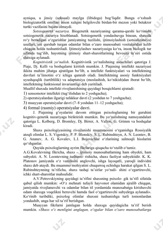 zkur nazariyaga binoan, taraqqiyotning bosh maqsadi – biologik determinantlarga (aniqlovchilariga) qaratiladi va ularning mohiyatidan sotsial- psixologik xususiyatlar kelib chiqadi. taraqqiyot jarayonining oʻzi avval biologik rivojlanishning universal bosqichi sifatida sharhlanadi va talqin qilinadi. biogenetik qonuniyat f. myuller va e. gekkellar tomonidan kashf qilingan boʻlib, ular ushbu qonuniyat taraqqiyoti nazariyasini tashviqot qilish hamda antidarvinchilarga qarshi kurashda muayyan darajada tarixiy rol oʻynagan. biroq, inson organizmining individual va tarixiy taraqqiyoti munosabatlarini tushunti- rishda qoʻpol xatolarga yoʻl qoʻyilgan. jumladan, biogenetik qonuniyatga koʻra, shaxs psixologiyasining individual taraqqiyoti (ontogenez) butun insoniyat tarixiy taraqqiyotining (filogenez) asosiy bosqichlarini qisqacha takrorlaydi, degan gʻoya yotadi. psixologiya tarixida biologizmning yaqqol koʻrinishi z.freydning shaxs talqinida oʻz ifodasini topgan. uning ta’limotiga binoan, shaxsning barcha xatti-harakatlari (xulqi) ongsiz biologik mayllar yoki instinktlar bilan shartlangan, ayniqsa, u jinsiy (seksual) maylga (libidoga) bogʻliqdir. bunga oʻxshash biologizatorlik omillari inson xulqini belgilovchi birdan-bir mezon yoki betakror turtki vazifasini bajara olmaydi. sotsiogenetik nazariya. biogenetik nazariyaning qarama-qarshi koʻrinishi sotsiogenetik nazariya hisoblanadi. …