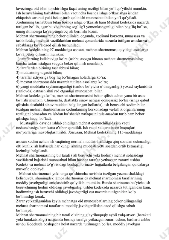 viga ko’ra (ushbu asosga binoan mehnat shartnomasining barcha turlari istalgan vaqgda bekor qilinish mumkin); 2) taraflardan birining tashabbusi bilan; 3) muddatning tugashi bilan; 4) taraflar ixtiyoriga bog’liq bo’lmagan holatlarga ko’ra; 5) mexnat shartnomasida nazarda tutiltan asoslarga ko’ra; 6) yangi muddatta saylanmaganligi (tanlov bo’yicha o’tmaganligi) yoxud saylanishda (tanlovda) qatnashishni rad etganligi munosabati bilan. mehnat kodeksiga ko’ra, mexnat shartmomasini bekor qilish uchun yana bir asos bo’lishi mumkin. chunonchi, dastlabki sinov natijasi qoniqarsiz bo’lsa (ishga qabul qilishda dastlabki sinov muddati belgilangan hollarda), ish beruv-chi xodim bilan tuzilgan mehnat shartnomasini xodimlarning korxonadagi va-killik organlarining roziligini olmasdan va ishdan bo’shatish nafaqasini tula-masdan turib ham bekor qilishga haqqi bo’ladi. mustaqillik davrida ishlab chiqilgan mehnat qonunchiligida ish vaqti tushunchasiga ham katta e’tibor qaratildi. ish vaqti xalqaro inson huquqlari me’yorlariga muvofiqlashtirildi. xususan, mehnat kodeksining 115-moddasiga asosan xodim uchun ish vaqtining normal muddati haftasiga qirq soatdan oshmasligi, olti kunlik ish haftasida har kungi ishning muddati yetti soatdan ortib ketmasligi …