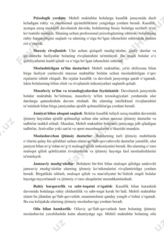 allik jarayonida duch keladigan ruhiy va emotsional qiyinchiliklarni yengishga yordam beradi. kasallik, ayniqsa uzoq muddatli davolanish davrida, bolalarning hissiy holatiga sezilarli ta'sir ko‘rsatishi mumkin. shuning uchun professional psixologlarning ishtiroki bolalarning ruhiy barqarorligini saqlash va ularning o‘ziga bo‘lgan ishonchini oshirishda muhim rol o‘ynaydi. shaxsiy rivojlanish: ular uchun qiziqarli mashg‘ulotlar, ijodiy darslar va qo‘shimcha faoliyatlar bolaning rivojlanishini ta'minlaydi. bu orqali bolalar o‘z qobiliyatlarini kashf qiladi va o‘ziga bo‘lgan ishonchini oshiradi. moslashtirilgan ta'lim dasturlari: mehrli maktablar, ya'ni shifoxona bilan birga faoliyat yurituvchi maxsus maktablar bolalar uchun moslashtirilgan o‘quv rejalarini ishlab chiqadi. bu rejalar kasallik va davolash jarayoniga qarab o‘zgaradi, lekin bolalarning bilim olish va rivojlanish imkoniyatlari saqlanib qoladi. masofaviy ta'lim va texnologiyalardan foydalanish: davolanish jarayonida bolalar maktabda bo‘lolmasa, masofaviy ta'lim texnologiyalari yordamida ular darslarga qatnashishda davom etishadi. bu ularning intellektual rivojlanishini ta’minlash bilan birga jamiyatdan ajralib qolmasliklariga yordam beradi. jamiyat bilan aloqani saqlash: bolalar kasallik tufayli uzoq muddat davomida ijtimoiy hayotdan ajralib qolmasligi …