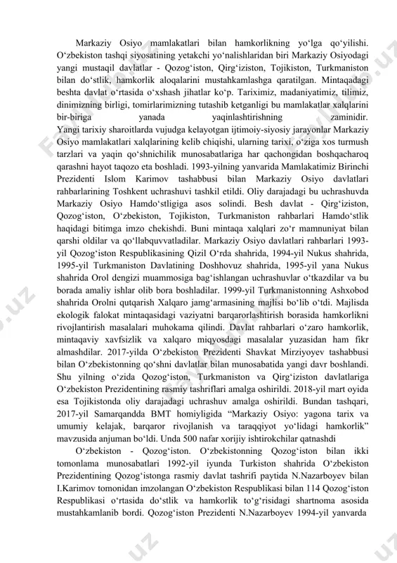 at tamoyillari. o‘zbekiston respublikasi tashqi siyosatining asosiy tamoyillari quyidagilardan iborat: mafkuraviy qarashlardan qat'i nazar hamkorlik uchun ochiqlik, umuminsoniy qadriyatlarga, tinchlik va xavfsizlikni saqlashga sodiqlik; davlatlarning suveren tengligi va chegaralar daxlsizligini hurmat qilish; boshqa davlatlarning ichki ishlariga aralashmaslik; nizolarni tinch yo‘l bilan hal etish; kuch ishlatmaslik va kuch 112 bilan tahdid qilmaslik; inson huquqlari va erkinliklarini hurmatlash; ichki milliy qonunlar va huquqiy normalardan xalqaro huquqning umume'tirof etilgan qoidalari va normalarining ustuvorligi; davlatning, xalqning oliy manfaatlari, farovonligi va xavfsizligini ta'minlash maqsadida ittifoqlar tuzish, hamdo‘stliklarga kirish va ulardan ajralib chiqish; tajovuzkor harbiy bloklar va uyushmalarga kirmaslik; davlatlararo aloqalarda teng huquqlilik va o‘zaro manfaatdorlik, davlat milliy manfaatlarining ustunligi; tashqi aloqalarni ham ikki tomonlama, ham ko‘p tomonlama kelishuvlar asosida rivojlantirish, bir davlat bilan yaqinlashish hisobiga boshqasidan uzoqlashmaslik kabilar ustuvor yo‘nalish sifatida belgilab olindi markaziy osiyo mamlakatlari bilan hamkorlikning yo‘lga qo‘yilishi. o‘zbekiston tashqi siyosatining yetakchi yo‘nalishlaridan biri markaziy osiyodagi yangi mustaqil davlatlar - qozog‘iston, qirg‘iziston, tojikiston, …