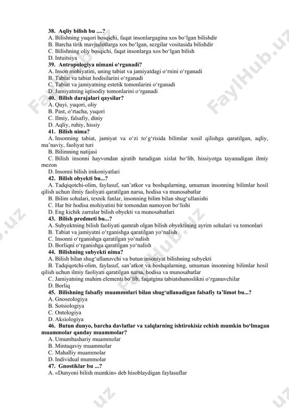 k mavjudotlarga xos bo‘lgan, sezgilar vositasida bilishdir c. bilishning oliy bosqichi, faqat insonlarga xos bo‘lgan bilish d. intuitsiya 39. antropologiya nimani o‘rganadi? a. inson mohiyatini, uning tabiat va jamiyatdagi o‘rnini o‘rganadi b. tabiat va tabiat hodisilarini o‘rganadi c. tabiat va jamiyatning estetik tomonlarini o‘rganadi d. jamiyatning iqtisodiy tomonlarini o‘rganadi 40. bilish darajalari qaysilar? a. quyi, yuqori, oliy b. past, o‘rtacha, yuqori c. ilmiy, falsafiy, diniy d. aqliy, ruhiy, hissiy 41. bilish nima? a. insonning tabiat, jamiyat va o‘zi to‘g‘risida bilimlar xosil qilishga qaratilgan, aqliy, ma’naviy, faoliyat turi b. bilimning natijasi c. bilish insonni hayvondan ajratib turadigan xislat bo‘lib, hissiyotga tayanadigan ilmiy mezon d. insonni bilish imkoniyatlari 42. bilish obyekti bu...? a. tadqiqotchi-olim, faylasuf, san’atkor va boshqalarning, umuman insonning bilimlar hosil qilish uchun ilmiy faoliyati qaratilgan narsa, hodisa va munosabatlar b. bilim sohalari, texnik fanlar, insonning bilim bilan shug‘ullanishi c. har bir hodisa mohiyatini bir tomondan namoyon bo‘lishi d. eng kichik …