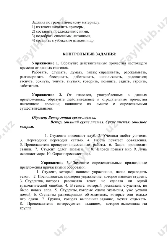 р гонит сухие листья. ветер, гонящий сухие листья. сухие листья, гонимые ветром. 1. студенты посещают клуб. 2. ученики любят учителя. 3. переводчик переводит статью. 4. газета печатает объявления. 5. преподаватель проверяет письменные работы. 6. завод производит станки. 7. студент сдаёт экзамен. 8. человек познаёт мир. 9. луна освещает море. 10. овраг пересекает поле. упражнение 3. замените определительные придаточные предложения причастными оборотами. 1. студент, который написал упражнение, начал переводить текст. 2. преподаватель проверил упражнение, которое написал студент. 3. студентка, которая рассказала текст, не сделала ни одной грамматической ошибки. 4. в тексте, который рассказала студентка, не было новых слов. 5. студенты, которые сдали экзамены, уже уехали домой. 6. студенты разговаривали об экзаменах, которые они только что сдали. 7. группа, которая выполнила задание, может отдыхать. 8. преподаватели интересуются заданием, которое выполнила эта группа. упражнение 4. замените придаточные предложения деепричастными оборотами. а. образец: когда они работали, они молчали. работая, они молчали. 1. я не …