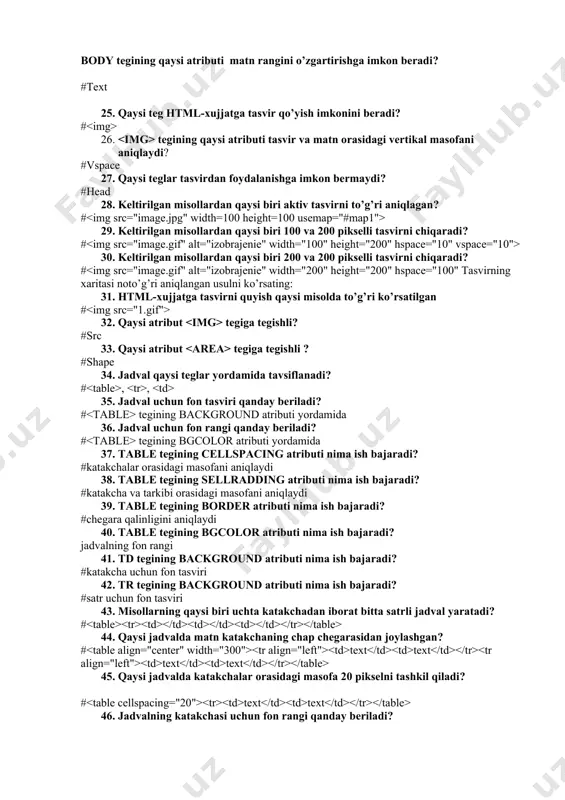 i vertikal masofani aniqlaydi? #vspace 27. qaysi teglar tasvirdan foydalanishga imkon bermaydi? #head 28. keltirilgan misollardan qaysi biri aktiv tasvirni to’g’ri aniqlagan? # 29. keltirilgan misollardan qaysi biri 100 va 200 pikselli tasvirni chiqaradi? # 30. keltirilgan misollardan qaysi biri 200 va 200 pikselli tasvirni chiqaradi? # 32. qaysi atribut tegiga tegishli? #src 33. qaysi atribut tegiga tegishli ? #shape 34. jadval qaysi teglar yordamida tavsiflanadi? # , , 35. jadval uchun fon tasviri qanday beriladi? # tegining background atributi yordamida 36. jadval uchun fon rangi qanday beriladi? # tegining bgcolor atributi yordamida 37. table tegining cellspacing atributi nima ish bajaradi? #katakchalar orasidagi masofani aniqlaydi 38. table tegining sellradding atributi nima ish bajaradi? #katakcha va tarkibi orasidagi masofani aniqlaydi 39. table tegining border atributi nima ish bajaradi? #chegara qalinligini aniqlaydi 40. table tegining bgcolor atributi nima ish bajaradi? jadvalning fon rangi 41. td tegining background atributi nima ish bajaradi? #katakcha …