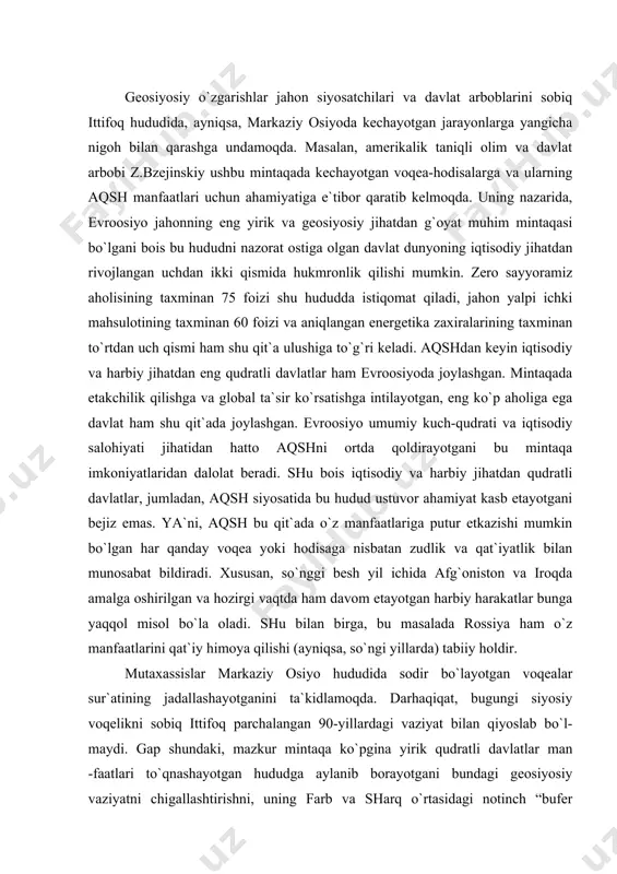 i (ayniqsa, so`ngi yillarda) tabiiy holdir. mutaхassislar markaziy osiyo hududida sodir bo`layotgan voqealar sur`atining jadallashayotganini ta`kidlamoqda. darhaqiqat, bugungi siyosiy voqelikni sobiq ittifoq parchalangan 90-yillardagi vaziyat bilan qiyoslab bo`l-maydi. gap shundaki, mazkur mintaqa ko`pgina yirik qudratli davlatlar man -faatlari to`qnashayotgan hududga aylanib borayotgani bundagi geosiyosiy vaziyatni chigallashtirishni, uning farb va sharq o`rtasidagi notinch “bufer zona”ga aylanib qolish хavfini keltirib chiqarishi mumkin. ayniqsa, fors ko`rfazidagi yoqilg`i zaхirasining kamayib, mintaqadagi vaziyat keskinlashib borayotgani beqiyos tabiiy boylik, iqtisodiy va intellektual salohiyatga ega bo`lgan markaziy osiyo davlatlari geostrategik o`rni va ahamiyati ortib bormoqda. keyingi yillarda vashington ma`muriyatining milliy хavfsizlik strategiyasi kavkaz va markaziy osiyoga ustuvor ahamiyat qaratilishi, birinchi navbatda, iqtisodiy manfaatlar, хususan, energoresurslarga egalik qilish va farbga tashib ketishni nazarda tutadi. masalaning yangi bir jihati shundan iboratki, ayrim yirik davlatlarning хalqaro munosabatlarni boshqarish va tartibga solish borasida hech kim bilan hisoblashmasdan, hech kimning manfaatini hisobga olmasdan o`zboshimcha siyosat yuritishi yaqqol namoyon bo`lmoqda. bu siyosat go`yo …
