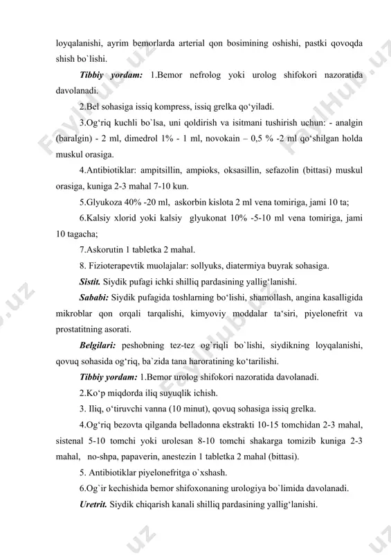 .iliq o‘tiruvchi vanna. 3.mikroblarga qarshi antibiotiklar piyelonefritga o`xshash. 4.urologiya shifoxonasi sharoitida siydik yo`li furatsilin (1:5000) va bohqa eritmalar bilan kateter yordamida yuviladi. siydik tosh kasalligi (buyrak sanchig`i). buyrak jomi va siydik pufagida tuzlar cho‘kib tosh hosil qiladi. sababi: buyrak jomi va siydik pufagining yallig‘lanishi, mineral moddalar almashinuvining buzilishi, uzoq muddat davomida sho‘r (sertuz) taomlarni iste’mol qilish. belgilari: buyrak jomida hosil bo`lgan tosh joyidan siljiganda bel sohasining o`ng yoki chap tomonida to‘satdan kuchli og‘riq paydo bo‘ladi. og‘riq qovurg‘a osti, qorin sohasiga tarqaladi. bu buyrak sanchig`i deb nom olgan. siydik pufagida tosh bo`lsa, u joyidan siljiganda qovuq sohasida og`riq paydo bo`ladi. og`riq siydik chiqarish kanali bo`ylab pastga tarqaladi. tibbiy yordam: 1.tez yordam chaqiriladi va urologiya shifoxonasiga yuboriladi. 2.tez yordam kelgunicha quyidagi birinchi tibbiy yordam ko`rsatilishi mumkin: - buyrak sanchig`ida bel sohasiga issiq grelka, yoki isituvchi kompress qo`yiladi; - qovuqda og`riq bo`lsa, qovuq sohasiga issiq grelka yoki isituvchi kompress; - og‘riq qoldirish uchun …