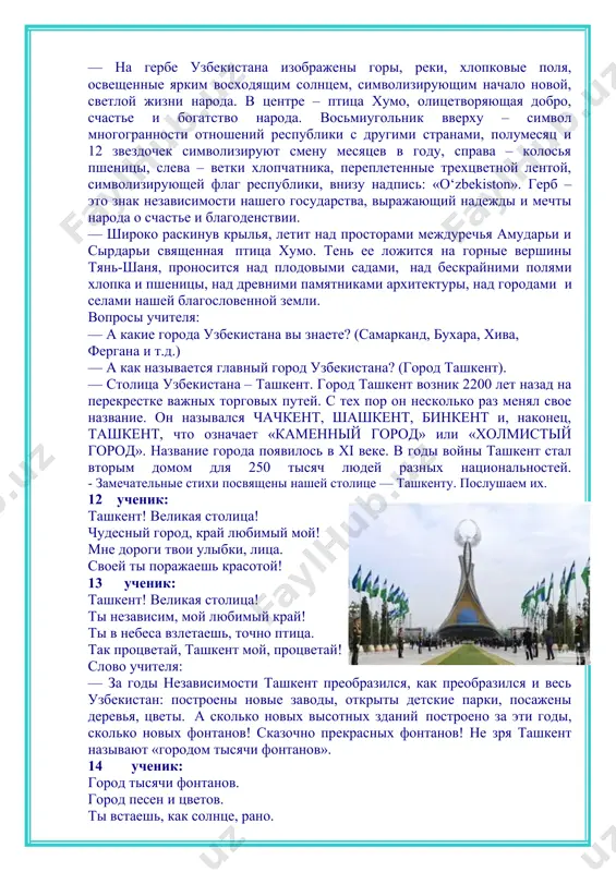 «если бы меня спросили, в чем состоит самое большое богатство, то я бы ответил, что это умные и знающие дети, которые думают о завтрашнем дне…» вы — это будущее нашей страны. правительство постоянно заботится о детях. каждый год первоклассники к первому сентября получают подарки президента. чтобы страна жила хорошо, оставалась богатой и независимой, ею должны управлять знающие, деловые люди. но для того, чтобы стать такими людьми, вы должны хорошо учиться, много читать и многое узнать. а поможет вам в этом наша школа. — а чем еще богата наша земля? (хлопок, пшеница, овощи, фрукты). — и, конечно же, большим богатством являются люди: добрые, гостеприимные, трудолюбивые и скромные. вспомнив все это, можно с гордостью сказать, что наша родина — самая щедрая, самая добрая мать, которая заботиться о нас с вами, своих детях, дает нам все, что необходимо для жизни, удовлетворяет все наши желания, потребности. такой родиной можно гордиться, такую страну надо любить …