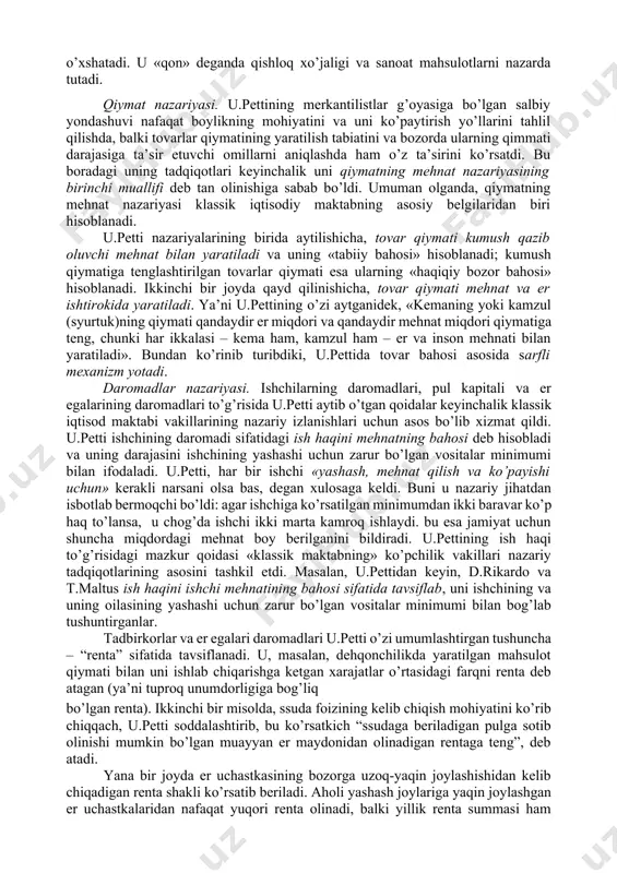 an farqli ravishda, u.petti fikri bo’yicha, nafaqat qimmatli metall va toshlar hamda pul boylik hisoblanadi, balki mamlakatning eri, uylar, kemalar, tovarlar va xatto uy jihozlari ham boylikni tashkil etadi. bu masala bo’yicha o’z fikrini rivojlantirib, bizning davrda keng tarqalgan «mehnat – boylikning otasi, er esa uning onasi» degan iborani ishlatdi. mamlakat boyligini ko’paytirish uchun u.petti qamoq jazosi o’rniga pul jarimasini joriy etish zarurligini, pul to’lashga «qurbi etmagan o’g’rilarni» esa «qullikka» mahkum etishni, ishlashga majbur qilishni tavsiya etadi. bu merkantilistlarga qarama-qarshi tarzda, boylik, eng avvalo, mehnat bilan yaratilishini bildiradi, ya’ni xo’jalik hayotidagi pulning «asosiy» vazifasini inkor etadi. u.petti bu fikrni rivojlantirib, chetga pul chiqarishni taqiqlash bema’ni narsa ekanligini ko’rsatib o’tadi. davlatning bunday xatti- harakati, uning fikri bo’yicha, mamlakatga chetdan tovar keltirishni man etish bilan bir narsadir. u.petti bu fikrlari bilan o’zini pulning miqdoriy nazariyasi tarafdori ekanligini ko’rsatdi va muomala uchun zarur bo’lgan pul miqdori to’g’risidagi qonuniyatni tushunganligini namoyish etdi. ammo uning …