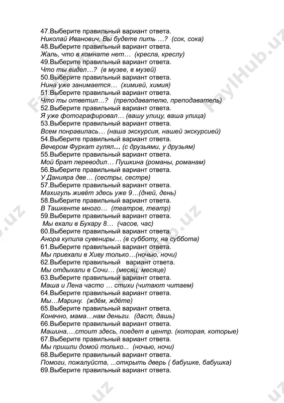 ета. всем понравилась… (наша экскурсия, нашей экскурсией) 54.выберите правильный вариант ответа. вечером фуркат гулял… (с друзьями, у друзьям) 55.выберите правильный вариант ответа. мой брат переводил… пушкина (романы, романам) 56.выберите правильный вариант ответа. у данияра две… (сестры, сестре) 57.выберите правильный вариант ответа. махигуль живёт здесь уже 9…(дней, день) 58.выберите правильный вариант ответа. в ташкенте много… (театров, театр) 59.выберите правильный вариант ответа. мы ехали в бухару 8… (часов, час) 60.выберите правильный вариант ответа. анора купила сувениры… (в субботу, на суббота) 61.выберите правильный вариант ответа. мы приехали в хиву только…(ночью, ночи) 62.выберите правильный вариант ответа. мы отдыхали в сочи… (месяц, месяце) 63.выберите правильный вариант ответа. маша и лена часто … стихи (читают читаем) 64.выберите правильный вариант ответа. мы…марину. (ждём, ждёте) 65.выберите правильный вариант ответа. конечно, мама…нам деньги. (даст, дашь) 66.выберите правильный вариант ответа. машина,…стоит здесь, поедет в центр. (которая, которые) 67.выберите правильный вариант ответа. мы пришли домой только... (ночью, ночи) 68.выберите правильный вариант …