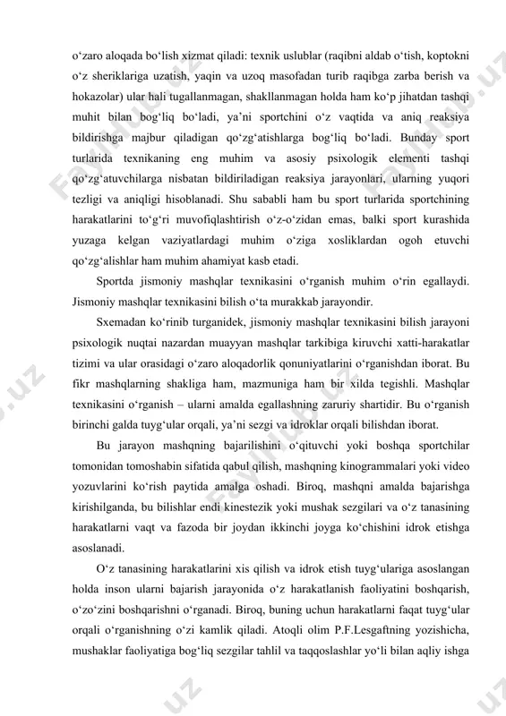 qilish, mashqning kinogrammalari yoki video yozuvlarini ko‘rish paytida amalga oshadi. biroq, mashqni amalda bajarishga kirishilganda, bu bilishlar endi kinestezik yoki mushak sezgilari va o‘z tanasining harakatlarni vaqt va fazoda bir joydan ikkinchi joyga ko‘chishini idrok etishga asoslanadi. o‘z tanasining harakatlarini xis qilish va idrok etish tuyg‘ulariga asoslangan holda inson ularni bajarish jarayonida o‘z harakatlanish faoliyatini boshqarish, o‘zo‘zini boshqarishni o‘rganadi. biroq, buning uchun harakatlarni faqat tuyg‘ular orqali o‘rganishning o‘zi kamlik qiladi. atoqli olim p.f.lesgaftning yozishicha, mushaklar faoliyatiga bog‘liq sezgilar tahlil va taqqoslashlar yo‘li bilan aqliy ishga aylanishi kerak. demak, o‘rganilayotgan mashqni bajarish texnikasini o‘rganish uchun, balki umuman harakat qilish faoliyatining qonuniyatlari va xususan o‘z faoliyatining o‘ziga xos jihatlarini chuqurroq va kengroq tushunishni o‘rganish uchun tuyg‘ular nutq va mantiqiy tafakkur bilan birlashishi zarur. (1-sxemaga qarang) xatti-harakatlarni boshqarishning aniqligi, izchilligi va ishonchliligi bir qator psixik jarayonlar amalga oshirilishining darajasi va o‘ziga xosligiga bog‘liq bo‘ladi. bularga psixomotor reaksiyalar, ko‘rish, eshitish, taktil (teri orqali) va …