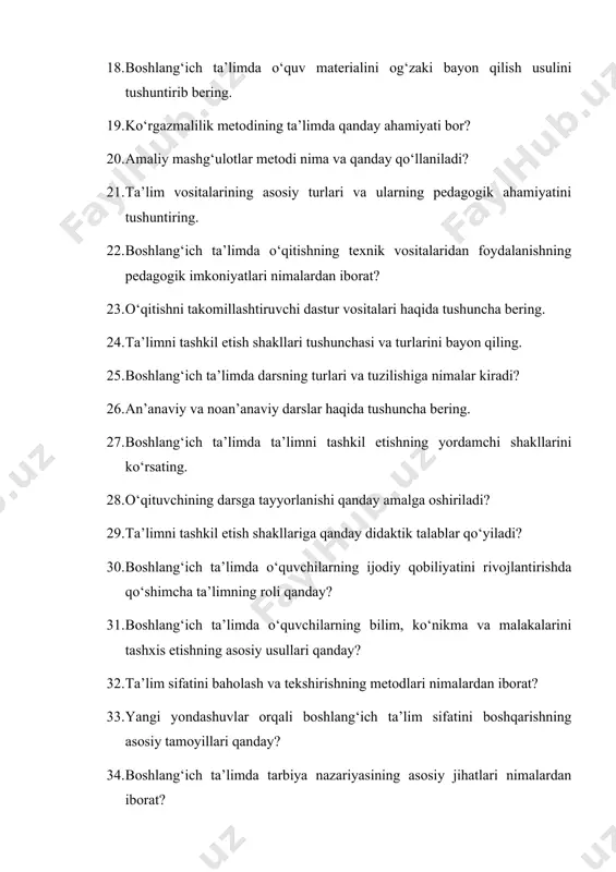 ’anaviy darslar haqida tushuncha bering. 27. boshlang‘ich ta’limda ta’limni tashkil etishning yordamchi shakllarini ko‘rsating. 28. o‘qituvchining darsga tayyorlanishi qanday amalga oshiriladi? 29. ta’limni tashkil etish shakllariga qanday didaktik talablar qo‘yiladi? 30. boshlang‘ich ta’limda o‘quvchilarning ijodiy qobiliyatini rivojlantirishda qo‘shimcha ta’limning roli qanday? 31. boshlang‘ich ta’limda o‘quvchilarning bilim, ko‘nikma va malakalarini tashxis etishning asosiy usullari qanday? 32. ta’lim sifatini baholash va tekshirishning metodlari nimalardan iborat? 33. yangi yondashuvlar orqali boshlang‘ich ta’lim sifatini boshqarishning asosiy tamoyillari qanday? 34. boshlang‘ich ta’limda tarbiya nazariyasining asosiy jihatlari nimalardan iborat? 35. o‘zbekiston respublikasida olib borilayotgan ijtimoiy tarbiyaning umumiy vazifalari qanday? 36. boshlang‘ich sinflarda axloqiy tarbiyani tashkil etishning usullari nimalardan iborat? 37. aqliy tarbiya qanday shakllantiriladi? 38. boshlang‘ich ta’limda jismoniy tarbiya qanday amalga oshiriladi? 39. jismoniy jihatdan to‘g‘ri rivojlanishning asosiy tamoyillari nimalardan iborat? 40. boshlang‘ich ta’limda estetik tarbiya qanday amalga oshiriladi? 41. ekologik tarbiya tushunchasi va uning ta’limdagi o‘rni haqida ma’lumot bering. 42. boshlang‘ich sinf o‘quvchilarida estetik his-tuyg‘u …