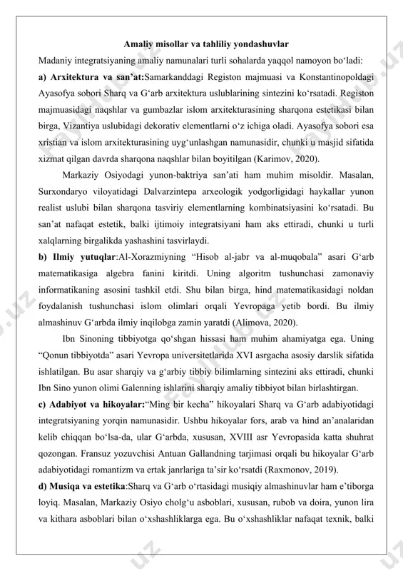 ubidagi dekorativ elementlarni o‘z ichiga oladi. ayasofya sobori esa xristian va islom arxitekturasining uyg‘unlashgan namunasidir, chunki u masjid sifatida xizmat qilgan davrda sharqona naqshlar bilan boyitilgan (karimov, 2020). markaziy osiyodagi yunon-baktriya san’ati ham muhim misoldir. masalan, surxondaryo viloyatidagi dalvarzintepa arxeologik yodgorligidagi haykallar yunon realist uslubi bilan sharqona tasviriy elementlarning kombinatsiyasini ko‘rsatadi. bu san’at nafaqat estetik, balki ijtimoiy integratsiyani ham aks ettiradi, chunki u turli xalqlarning birgalikda yashashini tasvirlaydi. b) ilmiy yutuqlar:al-xorazmiyning “hisob al-jabr va al-muqobala” asari g‘arb matematikasiga algebra fanini kiritdi. uning algoritm tushunchasi zamonaviy informatikaning asosini tashkil etdi. shu bilan birga, hind matematikasidagi noldan foydalanish tushunchasi islom olimlari orqali yevropaga yetib bordi. bu ilmiy almashinuv g‘arbda ilmiy inqilobga zamin yaratdi (alimova, 2020). ibn sinoning tibbiyotga qo‘shgan hissasi ham muhim ahamiyatga ega. uning “qonun tibbiyotda” asari yevropa universitetlarida xvi asrgacha asosiy darslik sifatida ishlatilgan. bu asar sharqiy va g‘arbiy tibbiy bilimlarning sintezini aks ettiradi, chunki ibn sino yunon olimi galenning …