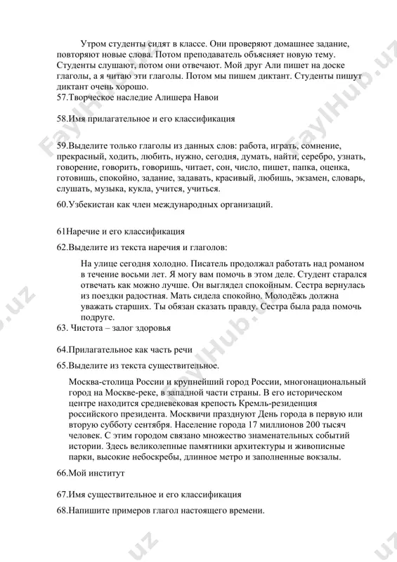 ь, красивый, любишь, экзамен, словарь, слушать, музыка, кукла, учится, учиться. 60.узбекистан как член международных организаций. 61наречие и его классификация 62.выделите из текста наречия и глаголов: на улице сегодня холодно. писатель продолжал работать над романом в течение восьми лет. я могу вам помочь в этом деле. студент старался отвечать как можно лучше. он выглядел спокойным. сестра вернулась из поездки радостная. мать сидела спокойно. молодёжь должна уважать старших. ты обязан сказать правду. сестра была рада помочь подруге. 63. чистота – залог здоровья 64.прилагательное как часть речи 65.выделите из текста существительное. москва-столица россии и крупнейший город россии, многонациональный город на москве-реке, в западной части страны. в его историческом центре находится средневековая крепость кремль-резиденция российского президента. москвичи празднуют день города в первую или вторую субботу сентября. население города 17 миллионов 200 тысяч человек. с этим городом связано множество знаменательных событий истории. здесь великолепные памятники архитектуры и живописные парки, высокие небоскребы, длинное метро и заполненные …