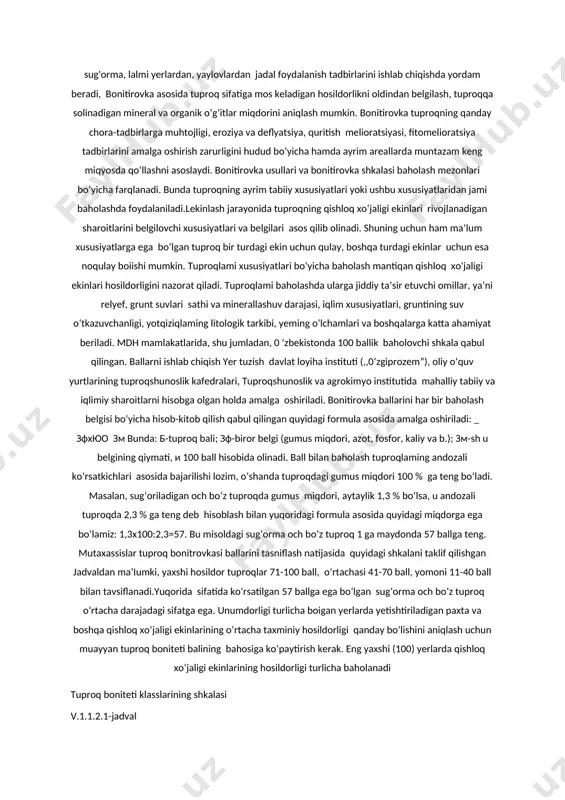 h, yerlami melioratsiya qilishda kapital mablag‘ sarflashni rejalashtirishda asos bo‘ladi. shu bilan birga tuproq bonitirovkasi mustaqil ahamiyatga ega boiib, ma’lum hududlami (jamoa xo‘jaligi, tuman, viloyat) tuproqlarining unumdorligi bo‘yicha guruhlarga birlashtirish va solishtirish imkonini beradi, jamoa xo£jaliklari va ishlab chiqarish faoliyatiga hududning iqlimiy va iqtisodiy sharoitlarini e’tiborga olib obyektiv baho berish, tuproqlardan oqilona foydalanish asosida qishloq xo‘jaligi mahsulotlari yetishtirishni ko‘paytirish, bu boradagi imkoniyatlami aniqlashga yordam beradi. bonitirovkada paxta, don, sholi, yem-xashak, qand lavlagi yetishtirish, tabiiy o‘t va o‘rmonlar, bog‘lar tashkil qilish uchun eng. qulay sharoitlami aniqlash maqsad qilib qo‘yiladi. u qishloq xo‘jaligi mutaxassislariga sug'orma, lalmi yerlardan, yaylovlardan jadal foydalanish tadbirlarini ishlab chiqishda yordam beradi, bonitirovka asosida tuproq sifatiga mos keladigan hosildorlikni oldindan belgilash, tuproqqa solinadigan mineral va organik o‘g‘itlar miqdorini aniqlash mumkin. bonitirovka tuproqning qanday chora-tadbirlarga muhtojligi, eroziya va deflyatsiya, quritish melioratsiyasi, fitomelioratsiya tadbirlarini amalga oshirish zarurligini hudud bo‘yicha hamda ayrim areallarda muntazam keng miqyosda qo‘llashni asoslaydi. bonitirovka usullari va bonitirovka …