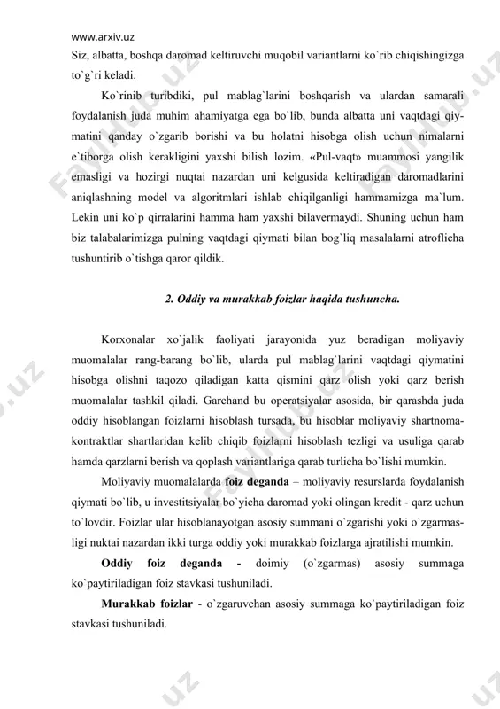 it - qarz uchun to`lovdir. foizlar ular hisoblanayotgan asosiy summani o`zgarishi yoki o`zgarmas-ligi nuktai nazardan ikki turga oddiy yoki murakkab foizlarga ajratilishi mumkin. oddiy foiz deganda - doimiy (o`zgarmas) asosiy summaga ko`paytiriladigan foiz stavkasi tushuniladi. murakkab foizlar - o`zgaruvchan asosiy summaga ko`paytiriladigan foiz stavkasi tushuniladi. ko`rinib turibdiki, oddiy va murakkab foizlar orasidagi farq ularni hisoblash uchun olingan asosiy summani o`zgarishi yoki o`zgarmas bo`lishi ekan. aso-siy summa deganda nima tushuniladi? asosiy summa deganda qarzga yoki foyda-lanishga olingan yoki investitsiya qilingan va foiz hisoblanishi zarur bo`lgan summa tushuniladi. gap moliyaviy muomalalarda keng tarkalgan asosiy tushunchalar ustida ketar ekan o`rni kelganda, ana shu moliyaviy muomalalarning mantiqi va u bilan bog`liq yana ayrim tushunchalarga ham to`xtalib o`tsak. biz yuqorida moliyaviy resurslarni, xususan pul mablag`larini vaqtdagi qiymati haqida gapirgan vaqtimizda, ularni hozirgi vaqt nuqtai nazaridan turib kelgusi qiymatini yoki kelgusi davr nuqtai nazaridan turib pulning hozirgi kungi – joriy qiymatini hisoblash zarurati mavjudligi haqida to`xtalib …