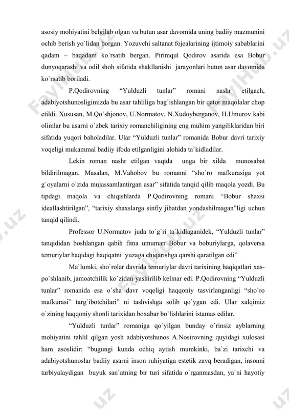 b qaraganda, “yulduzli tunlar” o`zbek tarixiy romanchiligida yaratilgan yangi tipdagi badiiy asardir. u o`z xarakteriga ko`ra oybekning “navoiy”, odil yoqubovning “ulug`bek xazinasi” romanlaridan badiiy syujet to`qimasining o`ziga xosligiga ko`ra bir muncha farq qiladi. “oybek navoiy hayotini yilma-yil, faoliyatiga mos muhim tomonlarni davrma-davr ko`rsatib boradi”. odil yoqubov ham “ulug`bek xazinasi” da shunga yaqin ijodiy yo`l tutgan. u romanning dastlabki boblaridayoq ulug`bekka xos insonparvarlikning asosiy mohiyatini belgilab olgan va butun asar davomida uning badiiy mazmunini ochib berish yo`lidan borgan. yozuvchi saltanat fojealarining ijtimoiy sabablarini qadam – baqadam ko`rsatib bergan. pirimqul qodirov asarida esa bobur dunyoqarashi va odil shoh sifatida shakllanishi jarayonlari butun asar davomida ko`rsatib boriladi. p.qodirovning “yulduzli tunlar” romani nashr etilgach, adabiyotshunosligimizda bu asar tahliliga bag`ishlangan bir qator maqolalar chop etildi. xususan, m.qo`shjonov, u.normatov, n.xudoyberganov, h.umurov kabi olimlar bu asarni o`zbek tarixiy romanchiligining eng muhim yangiliklaridan biri sifatida yuqori baholadilar. ular “yulduzli tunlar” romanida bobur davri tarixiy voqeligi mukammal badiiy ifoda …