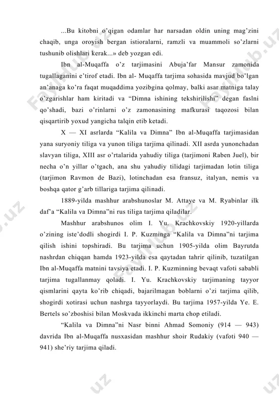 allaganini e’tirof etadi. ibn al- muqaffa tarjima sohasida mavjud bo’lgan an’anaga ko’ra faqat muqaddima yozibgina qolmay, balki asar matniga talay o’zgarishlar ham kiritadi va “dimna ishining tekshirilishi” degan faslni qo’shadi, bazi o’rinlarni o’z zamonasining mafkurasi taqozosi bilan qisqartirib yoxud yangicha talqin etib ketadi. x — xi asrlarda “kalila va dimna” ibn al-muqaffa tarjimasidan yana suryoniy tiliga va yunon tiliga tarjima qilinadi. xii asrda yunonchadan slavyan tiliga, xiii asr o’rtalarida yahudiy tiliga (tarjimoni raben juel), bir necha o’n yillar o’tgach, ana shu yahudiy tilidagi tarjimadan lotin tiliga (tarjimon ravmon de bazi), lotinchadan esa fransuz, italyan, nemis va boshqa qator g’arb tillariga tarjima qili​nadi. 1889-yilda mashhur arabshunoslar m. attaye va m. ryabinlar ilk daf’a “kalila va dimna”ni rus tiliga tarjima qiladilar. mashhur arabshunos olim i. yu. krachkovskiy 1920-yillarda o’zining iste’dodli shogirdi i. p. kuzminga “kalila va dimna”ni tarjima qilish ishini topshiradi. bu tarjima uchun 1905-yilda olim bayrutda nashrdan chiqqan hamda 1923-yilda esa …