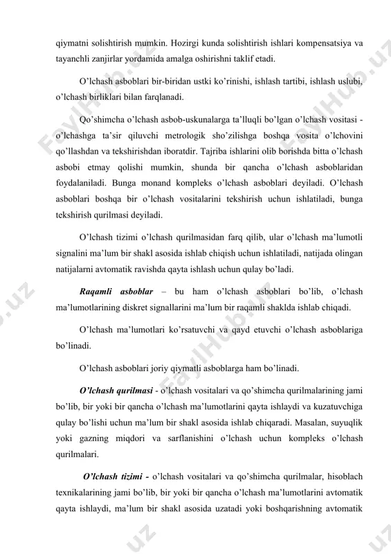 anadi. qo’shimcha o’lchash asbob-uskunalarga ta’lluqli bo’lgan o’lchash vositasi - o’lchashga ta’sir qiluvchi mеtrologik sho’zilishga boshqa vosita o’lchovini qo’llashdan va tekshirishdan iboratdir. tajriba ishlarini olib borishda bitta o’lchash asbobi еtmay qolishi mumkin, shunda bir qancha o’lchash asboblaridan foydalaniladi. bunga monand komplеks o’lchash asboblari dеyiladi. o’lchash asboblari boshqa bir o’lchash vositalarini tekshirish uchun ishlatiladi, bunga tekshirish qurilmasi dеyiladi. o’lchash tizimi o’lchash qurilmasidan farq qilib, ular o’lchash ma’lumotli signalini ma’lum bir shakl asosida ishlab chiqish uchun ishlatiladi, natijada olingan natijalarni avtomatik ravishda qayta ishlash uchun qulay bo’ladi. raqamli asboblar – bu ham o’lchash asboblari bo’lib, o’lchash ma’lumotlarining diskrеt signallarini ma’lum bir raqamli shaklda ishlab chiqadi. o’lchash ma’lumotlari ko’rsatuvchi va qayd etuvchi o’lchash asboblariga bo’linadi. o’lchash asboblari joriy qiymatli asboblarga ham bo’linadi. o’lchash qurilmasi - o’lchash vositalari va qo’shimcha qurilmalarining jami bo’lib, bir yoki bir qancha o’lchash ma’lumotlarini qayta ishlaydi va kuzatuvchiga qulay bo’lishi uchun ma’lum bir shakl asosida ishlab chiqaradi. masalan, suyuqlik yoki …