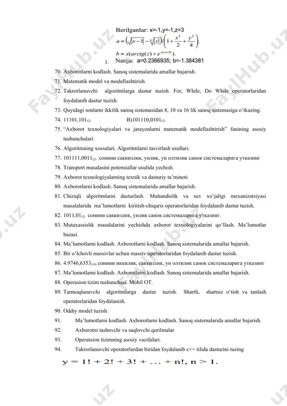 kilik sanoq sistemasidan 8, 10 va 16 lik sanoq sistemasiga o’tkazing. 74. 11101,101(2) b)101110,0101(2) 75. “axborot texnologiyalari va jarayonlarni matematik modellashtirish” fanining asosiy tushunchalari. 76. algoritmning xossalari. algoritmlarni tasvirlash usullari. 77. 101111,0011(2) сонини саккизлик, унлик, ун олтилик санок системаларига утказинг 78. transport masalasini potensiallar usulida yechish. 79. axborot texnologiyalarning texnik va dasturiy ta’minoti 80. axborotlarni kodlash. sanoq sistemalarida amallar bajarish. 81. chiziqli algoritmlarni dasturlash. muhandislik va suv xo‘jaligi mexanizatsiyasi masalalarida ma’lumotlarni kiritish-chiqaris operatorlaridan foydalanib dastur tuzish. 82. 1011,01(2) сонини саккизлик, унлик санок системаларига утказинг. 83. mutaxassislik masalalarini yechishda axborot texnologiyalarini qo‘llash. ma’lumotlar bazasi. 84. ma’lumotlarni kodlash. axborotlarni kodlash. sanoq sistemalarida amallar bajarish. 85. bir o‘lchovli massivlar uchun massiv operatorlaridan foydalanib dastur tuzish. 86. 4.9746,6353(10) сонини иккилик, саккизлик, ун олтилик санок системаларига утказинг 87. ma’lumotlarni kodlash. axborotlarni kodlash. sanoq sistemalarida amallar bajarish. 88. operasion tizim tushunchasi. mobil ot. 89. tarmoqlanuvchi algoritmlarga dastur tuzish. shartli, shartsiz o‘tish va tanlash operatorlaridan foydalanish. 90. …
