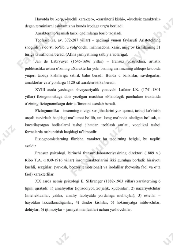 kirlar, savdogarlar, amaldorlar va a’yonlarga 1120 xil xarakteristika beradi. xviii asrda yashagan shveysariyalik yozuvchi lafater i.k. (1741-1801 yillar) fiziognomikaga doir yozilgan mashhur «fiziologik parchalar» traktatida o‘zining fiziognomikaga doir ta’limotini asoslab beradi. fiziognomika – insonning o‘ziga xos jihatlarini yuz-qomat, tashqi ko‘rinish orqali tasvirlash haqidagi ma’lumot bo‘lib, uni keng ma’noda oladigan bo‘lsak, u kuzatilayotgan hodisalarni tashqi jihatdan izohlash san’ati, voqelikni tashqi formalarda tushuntirish haqidagi ta’limotdir. fiziognomistlarning fikricha, xarakter bu taqdirning belgisi, bu taqdiri azaldir. fransuz psixologi, birinchi fransuz laboratoriyasining direktori (1889 y.) ribo t.a. (1839-1916 yillar) inson xarakterlarini ikki guruhga bo‘ladi: hissiyoti kuchli, sezgirlar, (yuvosh, beozor, emotsional) va irodalilar (bevosita faol va o‘ta faol) xarakterlilar. xx asrda nemis psixologi e. shiranger (1882-1963 yillar) xarakterning 6 tipini ajratadi: 1) amaliyotlar (iqtisodiyot, xo‘jalik, xudbinlar); 2) nazariyotchilar (intellektuallar, yakka, amaliy faoliyatda yordamga muhtojlar); 3) estetlar – hayotdan lazzatlanadiganlar; 4) dindor kishilar; 5) hokimiyatga intiluvchilar, dohiylar; 6) ijtimoiylar – jamiyat manfaatlari uchun yashovchilar. rus psixologi a.f. …