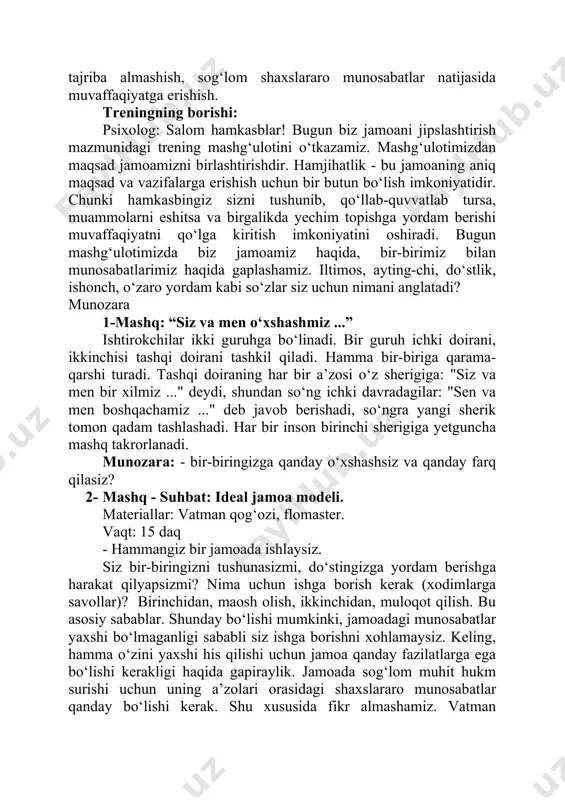 zaro jipslikning imkoniyatlari keng, ya’ni bir-birini tushunish, tinglash, his qilish, tajriba almashish, sog‘lom shaxslararo munosabatlar natijasida muvaffaqiyatga erishish. treningning borishi: psixolog: salom hamkasblar! bugun biz jamoani jipslashtirish mazmunidagi trening mashg‘ulotini o‘tkazamiz. mashg‘ulotimizdan maqsad jamoamizni birlashtirishdir. hamjihatlik - bu jamoaning aniq maqsad va vazifalarga erishish uchun bir butun bo‘lish imkoniyatidir. chunki hamkasbingiz sizni tushunib, qo‘llab-quvvatlab tursa, muammolarni eshitsa va birgalikda yechim topishga yordam berishi muvaffaqiyatni qo‘lga kiritish imkoniyatini oshiradi. bugun mashg‘ulotimizda biz jamoamiz haqida, bir-birimiz bilan munosabatlarimiz haqida gaplashamiz. iltimos, ayting-chi, do‘stlik, ishonch, o‘zaro yordam kabi so‘zlar siz uchun nimani anglatadi? munozara 1-mashq: “siz va men o‘xshashmiz ...” ishtirokchilar ikki guruhga bo‘linadi. bir guruh ichki doirani, ikkinchisi tashqi doirani tashkil qiladi. hamma bir-biriga qarama-qarshi turadi. tashqi doiraning har bir a’zosi o‘z sherigiga: "siz va men bir xilmiz ..." deydi, shundan so‘ng ichki davradagilar: "sen va men boshqachamiz ..." deb javob berishadi, so‘ngra yangi sherik tomon qadam tashlashadi. har bir inson birinchi …