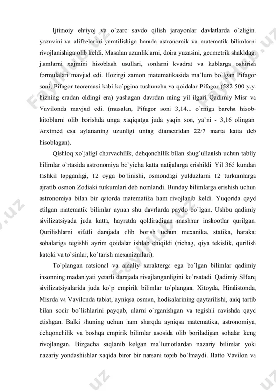 nganligini ko`rsatadi. qadimiy sharq sivilizatsiyalarida juda ko`p empirik bilimlar to`plangan. xitoyda, hindistonda, misrda va vavilonda tabiat, ayniqsa osmon, hodisalarining qaytarilishi, aniq tartib bilan sodir bo`lishlarini payqab, ularni o`rganishgan va tegishli ravishda qayd etishgan. balki shuning uchun ham sharqda ayniqsa matematika, astronomiya, dehqonchilik va boshqa empirik bilimlar asosida olib boriladigan sohalar keng rivojlangan. bizgacha saqlanib kelgan ma`lumotlardan nazariy bilimlar yoki nazariy yondashishlar xaqida biror bir narsani topib bo`lmaydi. hatto vavilon va misrda ishlatilib kelgan (va bizning davrgacha saqlanib qolgan) matematika darsliklari masalalar to`plamini va ularni hisoblash ketma-ketligini namoyish etuvchi qo`llanmaga ko`proq o`xshaydi (xuddi oshpazlikda u yoki bu taomni pishirish uchun qanday ketma-ketlikda harakat qilish zaruriyatini o`rgatganday). biror bir qoida yoki isbot berilmagan, nima uchun avval bo`lish, keyin ayirish kerak ekanligi ko`rsatilmagan va isbotlanmagan, “shunday qilsang, kerakli natijani olasan” prinsipida tuzilgan. qadimiy gretsiyada ilm fanning dastlabki rivojlanishi va shakllanishi qadimiy sharq sivilizatsiyalarda madaniyatning bir turi bo`lgan ilm fanning rivojlanishi xaqida juda oz …