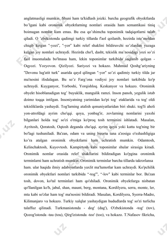 afik obyektlarda bo’lgani kabi oronimik obyektlarning nomlari orasida ham semantikasi tiniq boimagan nomlar kam emas. bu esa qo’shimcha toponimik tadqiqotlarni talab qiladi. o ’zbekistonda qadimgi turkiy tillarda f'aol qoilanib, hozirda iste’moldan chiqib ketgan “-yozi”, “-yor” kabi relef shaklini bildiruvchi so’zlardan yuzaga kelgan joy nomlari uchraydi. hozirda cho'l, dasht, tekislik ma’nosidagi yozi so’zi faol muomalada bo'lmasa ham, lekin toponimlar tarkibida saqlanib qolgan - oqyozi. yozyovon. qizilyozi. sariyozi va hokazo. mahmud qoshg’ariyning “devonu lug'atit turk” asarida qayd qilingan “-yor” so’zi qadimiy turkiy tilda jar ma'nosini ifodalagan. bu so’z farg’ona vodiysi joy nomlari tarkibida ko'p uchraydi. kuyganyor, yorboshi, yorqishloq. keskanyor va hokazo. oronimik obyekt hisoblanadigan tog’ buyuklik, mangulik ramzi. inson panoh, yegulik istab doimo toqqa intilgan. insoniyatning yarimidan ko'pi tog’ etaklarida va tog' oldi tekisliklarda yashaydi. tog'larning atalish qonuniyatlaridan biri shuki. tog'ii aholi yon-atrofdagi ayrim cho'qqi. qoya, yonbag'ir, zovlarning nomlarini yaxshi bilganlari holda tog' so'zi o'rniga ko'proq tosh terminini ishlatadi. masalan, ayritosh, qoratosh, …
