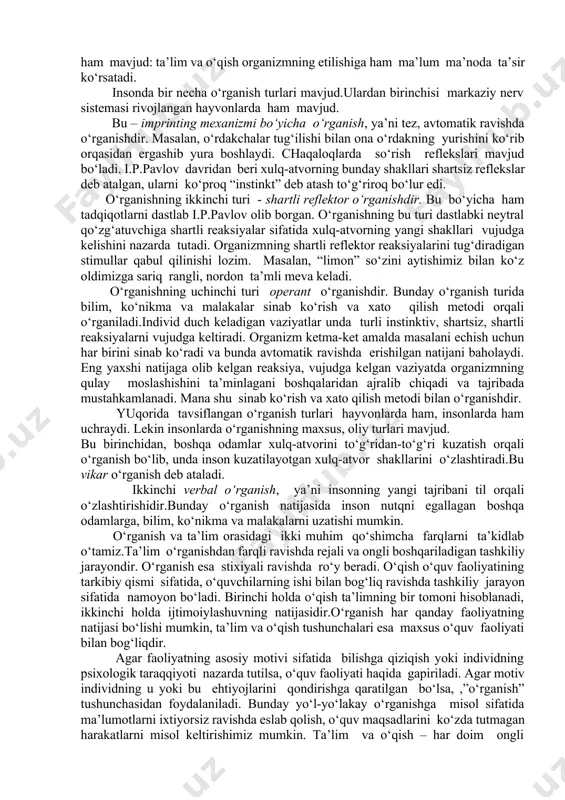a o‘rganish turlari mavjud.ulardan birinchisi markaziy nerv sistemasi rivojlangan hayvonlarda ham mavjud. bu – imprinting mexanizmi bo‘yicha o‘rganish, ya’ni tez, avtomatik ravishda o‘rganishdir. masalan, o‘rdakchalar tug‘ilishi bilan ona o‘rdakning yurishini ko‘rib orqasidan ergashib yura boshlaydi. chaqaloqlarda so‘rish reflekslari mavjud bo‘ladi. i.p.pavlov davridan beri xulq-atvorning bunday shakllari shartsiz reflekslar deb atalgan, ularni ko‘proq “instinkt” deb atash to‘g‘riroq bo‘lur edi. o‘rganishning ikkinchi turi - shartli reflektor o‘rganishdir. bu bo‘yicha ham tadqiqotlarni dastlab i.p.pavlov olib borgan. o‘rganishning bu turi dastlabki neytral qo‘zg‘atuvchiga shartli reaksiyalar sifatida xulq-atvorning yangi shakllari vujudga kelishini nazarda tutadi. organizmning shartli reflektor reaksiyalarini tug‘diradigan stimullar qabul qilinishi lozim. masalan, “limon” so‘zini aytishimiz bilan ko‘z oldimizga sariq rangli, nordon ta’mli meva keladi. o‘rganishning uchinchi turi operant o‘rganishdir. bunday o‘rganish turida bilim, ko‘nikma va malakalar sinab ko‘rish va xato qilish metodi orqali o‘rganiladi.individ duch keladigan vaziyatlar unda turli instinktiv, shartsiz, shartli reaksiyalarni vujudga keltiradi. organizm ketma-ket amalda masalani echish uchun har birini …