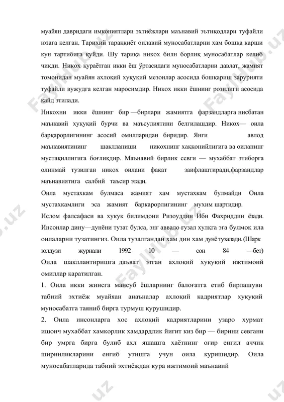 аласига хукуқий бурч нисбатан ахлоқий маъсулят устиворлик килади.ўзбекларда келин ёки куёв сихат саломатлигини суриштириш хам ажойиб ва нисбий анаъна булган бу анаъналар ёшларнинг оилавий турмуши жамият ва фарзандларнинг оиладаги бурчлари билан боғлик масулятларини оширади. соғлом оиланинг маънавий мустахкам булганлиги сабабли эр ва хотиннинг ажралиб кетиши фарзандларнинг қаровсиз колиши учрайди. оила инсон янада ривожланишининг давомийлигини таминлайди. оилада камол топган бола жисмоний етук муайан маънавий фазилатларни эгаллаган ижтимоий ва хуқуқий бурчини англаган инсон сифатида тарбияланади. инсоннинг асосий мохияти маънавият экан унинг тарбия жараёнида шаклланади. хаёти давомида инсоннинг маънавий камолотига жуда куп омиллар тасир этади лекин биронтаси хам оиладаги тарбиянинг урнини боса олмайди. оиланинг жамият учун мухимлилиги инсон маънавий камолотидаги узига хос бетакрор мактаб эканлигидир. давлат оиланинг мустахкамланиши унинг модддй таминоти ва манавий холати эр ва хотин фарзандлар билан ота оналар уртасцдага муносабатларнинг бошқариш билан муаммоларни хал килишни уз зиммасига олади.