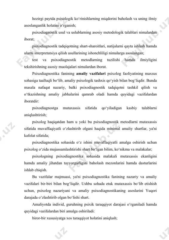 ishish uchun, psixolog nazariyani va amaliy psixodiagnostikaning asoslarini yuqori darajada o‘zlashtirib olgan bo‘lishi shart. amaliyotda individ, guruhning psixik taraqqiyot darajasi o‘rganiladi hamda quyidagi vazifalardan biri amalga oshiriladi: biror-bir xususiyatga xos taraqqiyot holatini aniqlash; taraqqiyot dinamikasini va qandaydir vaqt davri mobaynida qayta tarbiyalash imkonini aniqlash; ta'lim-tarbiya natijasida, o‘tkazilgan pedagogik eksperiment natijasida individ guruh xulqi va ruhiyatidagi real o‘zgarishlarni kuzatib borish; shaxs sifatlarining oldingi taraqqiyot dinamikasi va qonuniyatlari tahlili asosida kelajakdagi taraqqiyotini aniqlab olish; sinaluvchi kishilar guruhlarini taraqqiyot darajasi natijasiga asoslanib kelajakdagi ishlar uchun toifalarga ajratish; u yoki bu topshiriqlarni bajara olishiga qarab individ guruhlarning yaroqliligini aniqlash, masalan o‘z xizmat vazifasini bajara olishda kasbiy tayyorgarligini tekshirish; psixokorrektsion ishlar olib borish maqsadida individ guruhning ijtimoiy me'yorga mos yoki mos emasligini aniqlash; individ yoki guruhning kelajak hayot yo‘liga yordam berish maqsadida tavsiyalar ishlab chiqish. yuqorida sanab o‘tilgan vazifalar psixodiagnostika fani uchun umumiy hisoblanadi. bu vazifalardan aksariyati maktabgacha tarbiya muassasalarida va maktab ta'limida har xil …