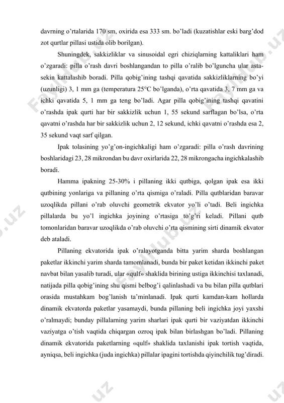 yarim sharda bo’ladi. ipak qurtining bitta yarim shardan ikkinchisiga bunday o’tib yurishi o’rnini o’zgartirish, deb ataladi. ipak qurti pilla o’rash vaqtida 250 dan 500 martagacha vaziyatini o’zgartiradi. qurtning bir vaziyatda turish muddati har xil va bu muddat pilla o’rash jarayonining boshidan oxirigacha juda katta ahamiyatga ega bo’lgan harorat sharoitiga ham, pillaning qavatiga ham bog’liq bo’ladi. pilla o’rash jarayonida uning qobig’i qalinlashib borgan sari qurtlar vaziyatini kamroq o’zgartiradi. pilla o’rash davrining boshlarida qurtlar har bir vaziyatda 140 sekund, pilla o’rash davrining o’rtalarida esa 258 sekund «ishlaydi». pilla o’rash davrining boshlarida qurtlar bir vaziyatda chiqargan ipak tolasining uzunligi 94 sm, bu davrning o’rtalarida 170 sm, oxirida esa 333 sm. bo’ladi (kuzatishlar eski barg’dod zot qurtlar pillasi ustida olib borilgan). shuningdek, sakkizliklar va sinusoidal egri chiziqlarning kattaliklari ham o’zgaradi: pilla o’rash davri boshlangandan to pilla o’ralib bo’lguncha ular asta-sekin kattalashib boradi. pilla qobig’ining tashqi qavatida sakkizliklarning bo’yi (uzunligi) 3, 1 mm ga (temperatura …