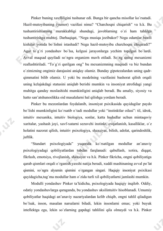 enidagi asosiy muammo – sonlarni kо`paytirish va kelgusi avlodlarga yetkazib berish bо`lgan”. tarixiy modulni о`rganishning asosiy topshirig`i pinker fikricha, “qachon va qanday” paydo bо`lgan degan savollarga javob topish. bunday izlanishlar insonni о`rganish ilohiy yondashuvga yaqinlashishga xarakat sifatida qaraladi. “nima uchun?” degan savolga javob izlash yo kulgili yo beо`xshov javob topilishiga sabab bо`lishi mumkin. yana ilohiy yondashish ilmiy qarashlarga qarama-qarshi bо`lib qolishi mumkin. pinker buning xavfliligini tushunar edi. bunga bir qancha misollar kо`rsatadi. hazil-mutoyibaning (yumor) vazifasi nima? “charchoqni chiqarish” va h.k. bu tushuntirishlarning murakkabligi shundagi, javoblarning о`zi ham tahlilga tushuntirishga muhtoj. darhaqiqat, “nega musiqa jozibakor? nega odamlar baxtli kishilar yonida bо`lishni istashadi? nega hazil-mutoyiba charchoqni chiqaradi?” agar tо`g`ri yondashuv bо`lsa, kelgusi jarayonlarga yechim topilgan bо`lardi. avval maqsad quyiladi sо`ngra organizm mavh etiladi. sо`ng uning mexanizmi reallashtiriladi. “tо`g`ri qurilgan ong” bu mexanizmning maqsadi va biz bundan о`zimizning ongimiz darajasini aniqlay olamiz. bunday gipotezalardan uning qadr-qimmatini bilib olamiz. u yoki bu modelning vazifasini …