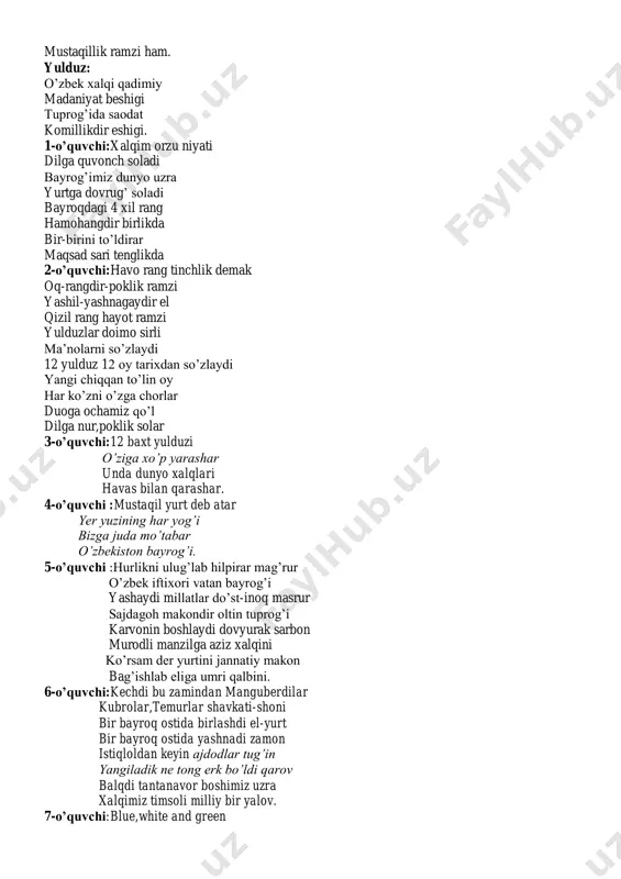 joy olganman, tiriklik,mangu osmon obihayot ramziman donishmandlik,halollikni yaxshilik sadoqatni o’zimda aks etganman. amir temur ruhini doimo shod etgayman. yashil rang: bayroqdagi yashil rang tabiat yangilanishi ko’pgina xalqlarda esa umid va shodumonlik qizil chiziq: qizil chiziqlar esa vujudda oqayotgan hayotiy irmoqlarni jo’shishidan berar darak. oy: men bilan tarix bog’liq ayni paytda esa men sizlarga muhim bog’liq mustaqillik ramzi ham. yulduz: o’zbek xalqi qadimiy madaniyat beshigi tuprog’ida saodat komillikdir eshigi. 1-o’quvchi:xalqim orzu niyati dilga quvonch soladi bayrog’imiz dunyo uzra yurtga dovrug’ soladi bayroqdagi 4 xil rang hamohangdir birlikda bir-birini to’ldirar maqsad sari tenglikda 2-o’quvchi:havo rang tinchlik demak oq-rangdir-poklik ramzi yashil-yashnagaydir el qizil rang hayot ramzi yulduzlar doimo sirli ma’nolarni so’zlaydi 12 yulduz 12 oy tarixdan so’zlaydi yangi chiqqan to’lin oy har ko’zni o’zga chorlar duoga ochamiz qo’l dilga nur,poklik solar 3-o’quvchi:12 baxt yulduzi o’ziga xo’p yarashar unda dunyo xalqlari havas bilan qarashar. 4-o’quvchi :mustaqil yurt deb atar yer yuzining har yog’i bizga …