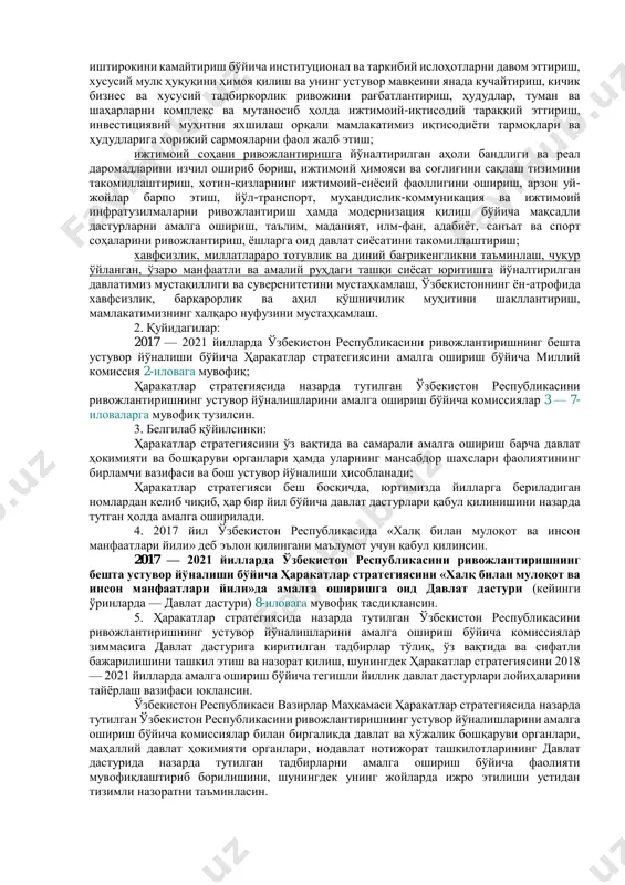 а ўзбекистон республикасини ривожлантиришнинг бешта устувор йўналиши бўйича ҳаракатлар стратегияси (кейинги ўринларда — ҳаракатлар стратегияси) 1-иловага мувофиқ тасдиқлансин: давлат ва жамият қурилишини такомиллаштиришга йўналтирилган демократик ислоҳотларни чуқурлаштириш ва мамлакатни модернизация қилишда парламентнинг ҳамда сиёсий партияларнинг ролини янада кучайтириш, давлат бошқаруви тизимини ислоҳ қилиш, давлат хизматининг ташкилий-ҳуқуқий асосларини ривожлантириш, «электрон ҳукумат» тизимини такомиллаштириш, давлат хизматлари сифати ва самарасини ошириш, жамоатчилик назорати механизмларини амалда татбиқ этиш, фуқаролик жамияти институтлари ҳамда оммавий ахборот воситалари ролини кучайтириш; қонун устуворлигини таъминлаш ва суд-ҳуқуқ тизимини янада ислоҳ қилишга йўналтирилган суд ҳокимиятининг чинакам мустақиллигини ҳамда фуқароларнинг ҳуқуқ ва эркинликларини ишончли ҳимоя қилиш кафолатларини мустаҳкамлаш, маъмурий, жиноят, фуқаролик ва хўжалик қонунчилигини, жиноятчиликка қарши курашиш ва ҳуқуқбузарликларнинг олдини олиш тизими самарасини ошириш, суд жараёнида тортишув тамойилини тўлақонли жорий этиш, юридик ёрдам ва ҳуқуқий хизматлар сифатини тубдан яхшилаш; иқтисодиётни янада ривожлантириш ва либераллаштиришга йўналтирилган макроиқтисодий барқарорликни мустаҳкамлаш ва юқори иқтисодий ўсиш суръатларини сақлаб қолиш, миллий иқтисодиётнинг рақобатбардошлигини ошириш, қишлоқ хўжалигини …