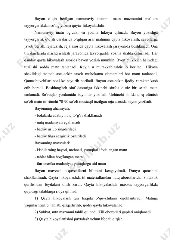 qinlashtirilib, tanlab, qisqartirilib, ijodiy qayta hikoyalanadi. 2) suhbat, mtn mazmuni tahlil qilinadi. tili oborotlari gaplari aniqlanadi 3) qayta hikoyalanishni puxtalash uchun ifodali o‘qish. 4) matnni kompozitsiyali qismlarga bo‘lish sarlavha, reja tuzish. 5) matnni qayta hikoyalash kamchiliklarni tuzatish. 6) qayta hikoyalashni bolalar hayoti bilan bog‘lash. to‘liq qayta hikoyalash uchun hikoya tanlanadi. boshlang‘ich sinflarda ko‘p o‘tkaziladi. bir kishining hikoya tarzidagi matn bo‘ladi. matnda keyinchalik qahramonlarni tabiat tasvirini muhokama elementlarini bo‘lishi zarur. qayta hikoyalash uchun tuzilgan savollar har bir gapga qaratilmasdan umumlashtiruvchi harakterda bo‘lishi kerak. to‘liq bayonga tayyorgarlik: 2-sinf ona tili: 49,57,147,146,172,187 mashqlar. to‘liq bayonda uchraydigan kamchiliklar: a) hikoyani to‘g‘r boshlashni bilmaslik 172 mashq. o‘ktam qizchani suvdan qutqarib oldi. (davom ettirishning endi iloji yo‘q) b) matn mazmunini davom ettira olmaslik: v) tushunmasdan noto‘g‘ri bayon qilish g) bayon qilishda til kambag‘illigi bu kamchiliklarni yo‘qotish uchun: a) matnni qismlarga bo‘lish b) qismlarga sarlavha topish v) reja tuzish g) reja asosida qayta hikoyalash til kambag‘al bo‘lmasligi …