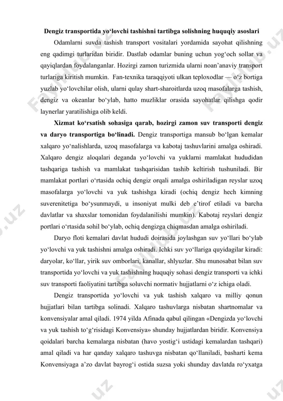 a ichki suv transporti faoliyatini tartibga soluvchi normativ hujjatlarni o‘z ichiga oladi. dengiz transportida yo‘lovchi va yuk tashish xalqaro va milliy qonun hujjatlari bilan tartibga solinadi. xalqaro tashuvlarga nisbatan shartnomalar va konvensiyalar amal qiladi. 1974 yilda afinada qabul qilingan «dengizda yo‘lovchi va yuk tashish to‘g‘risidagi konvensiya» shunday hujjatlardan biridir. konvensiya qoidalari barcha kemalarga nisbatan (havo yostig‘i ustidagi kemalardan tashqari) amal qiladi va har qanday xalqaro tashuvga nisbatan qo‘llaniladi, basharti kema konvensiyaga a’zo davlat bayrog‘i ostida suzsa yoki shunday davlatda ro‘yxatga olingan bo‘lsa. afina konvensiyasida yo‘lovchining o‘limi yoki uning badaniga shikast yetkazilishi natijasida, shuningdek bagajning yo‘qotilishi yoki shikastlanishi natijasida unga yetkazilgan zarar uchun tashuvchining javobgarligi nazarda tutilgan. mazkur hujjatga muvofiq tashuvchining mulkiy javobgarligi yo‘lovchining sog‘lig‘iga shikast yetkazganlik uchun 700000 shveysariya frankini; qo‘l yukini yo‘qotganlik yoki unga shikast yetkazganlik uchun – 12500 shveysariya frankini; transport vositasi uchun – 50000 shvey​sariya frankini; bagajning boshqa predmetlari uchun – 18000 shveysariya frankini tashkil etadi. 1958 …