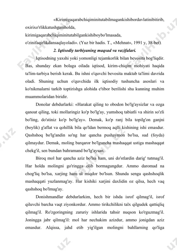 um bo'lg'ay va muddaolarda bebahra qolg'ay, nedinkim, roham mehnatdadur. shundoqki, bugunning rohati kechagi mehnatning natijasidur. molingdin mustahiqlarga (munosib, loyiq) edurg'il. o'zgalarning molidin ta'ma qilmag'il, tokim barcha xaloyiqning yaxshiroq va azizrog'i bo'lg'aysan. molingni o'zgalarning moli deb bilg'il, o'zgalarning molin o'z molingdin ziyodrog' bilg'il, toki omonatga xiyonat qilmaslik, to'g'rilik bila xalqqa mashhur bo'lg'aysan (qobusnoma. 70-72 bet). «... har ishning bir sababi bordir. ammo qashshoqlikning sababi isrofdir. isrof faqat molni sarf qilishgagina emas, ovqatda, kishining qiziqishlari, nutqida ham isrof bo'ladi, isrof tanni aldaydi, nafsni ranjitadi, aqlni qochiradi va tirikni o'ldiradi». isrof so'zining lug'aviy ma'nosi bu – molni gunoh ishlarga sarflash yoki o'zi va bola-chaqasi uchun hech narsa qoldirmay, bor-yo'g'ini mayda-chuyda, ikir-chikirlarga sarflab yuborish ma'nolarini anglatadi. isrof – u qaysi ko'rinishda bo'lmasin kishining bor-yo'g'ini sovuradi, yakson qiladi, degan fikr ilgari surilgan (al-adab al-mufrat. imom ismoil al-buxoriy. 131-bet). «yaxshi sayrat, chiroyli hay'ot va har bir ishda iqtisodchilik etishi hislatlardan bir bo'lagidir» (216 bet, 468 hadis). …