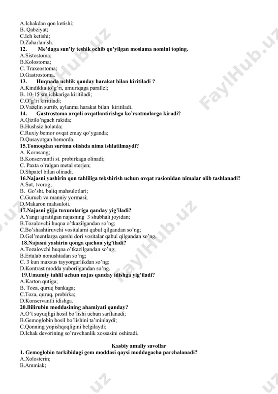 ’yganda; d.qusayotgan bemorda. 15.tomoqdan surtma olishda nima ishlatilmaydi? a. kornsang; b.konservantli st. probirkaga olinadi; c. paxta o’ralgan metal sterjen; d.shpatel bilan olinadi. 16.najasni yashirin qon tahliliga tekshirish uchun ovqat rasionidan nimalar olib tashlanadi? a.sut, tvorog; b. go’sht, baliq mahsulotlari; c.guruch va manniy yormasi; d.makaron mahsuloti. 17.najasni gijja tuxumlariga qanday yig’iladi? a.yangi ajratilgan najasning 3 shubhali joyidan; b.tozalovchi huqna o’tkazilgandan so’ng; c.bo’shashtiruvchi vositalarni qabul qilgandan so’ng; d.gel’mentlarga qarshi dori vositalar qabul qilgandan so’ng. 18.najasni yashirin qonga qachon yig’iladi? a.tozalovchi huqna o’tkazilgandan so’ng; b.ertalab nonushtadan so’ng; c. 3 kun maxsus tayyorgarlikdan so’ng; d.kontrast modda yuborilgandan so’ng. 19.umumiy tahlil uchun najas qanday idishga yig’iladi? a.karton qutiga; b. toza, quruq bankaga; c.toza, quruq, probirka; d.konservantli idishga. 20.bilirubin moddasining ahamiyati qanday? a.o‘t suyuqligi hosil bo‘lishi uchun sarflanadi; b.gemoglobin hosil bo’lishini ta’minlaydi; c.qonning yopishqoqligini belgilaydi; d.ichak devorining so’ruvchanlik xossasini oshiradi. kasbiy amaliy savollar 1. gemoglobin tarkibidagi gem moddasi qaysi moddagacha parchalanadi? a.xolosterin; b.ammiak; c.bilirubin; d.fibrin. 2.halqumning …