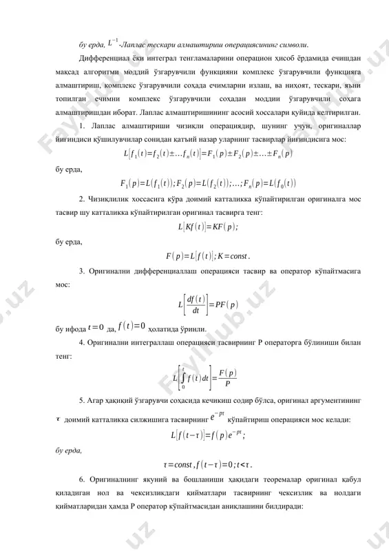 арувчили соҳада ечимларни излаш, ва ниҳоят, тескари, яъни топилган ечимни комплекс ўзгарувчили соҳадан моддии ўзгарувчили соҳага алмаштиришдан иборат. лаплас алмаштиришининг асосий хоссалари қуйида келтирилган. 1. лаплас алмаштириши чизиқли операциядир, шунинг учун, оригиналлар йиғиндиси қўшилувчилар сонидан қатъий назар уларнинг тасвирлар йиғиндисига мос: бу ерда, 2. чизиқлилик хоссасига кўра доимий катталикка кўпайтирилган оригиналга мос тасвир шу катталикка кўпайтирилган оригинал тасвирга тенг: бу ерда, 3. оригинални дифференциаллаш операцияси тасвир ва оператор кўпайтмасига мос: бу ифода да, ҳолатида ўринли. 4. оригинални интеграллаш операцияси тасвирнинг р операторга бўлиниши билан тенг: 5. агар ҳақиқий ўзгарувчи соҳасида кечикиш содир бўлса, оригинал аргументининг доимий катталикка силжишига тасвирнинг кўпайтириш операцияси мос келади: бу ерда, 6. оригиналнинг якуний ва бошланиши ҳақидаги теоремалар оригинал қабул қиладиган нол ва чексизликдаги қийматлари тасвирнинг чексизлик ва нолдаги қийматларидан ҳамда р оператор кўпайтмасидан аниқлашини билдиради: 7. ўхшашлик теоремаси қуйидагича: t вақт масштабининг доимий қийматга ўзгариши тасвир ва комплекс ўзгарувчининг шу қийматга бўлинишига мос: 8. силжиш …