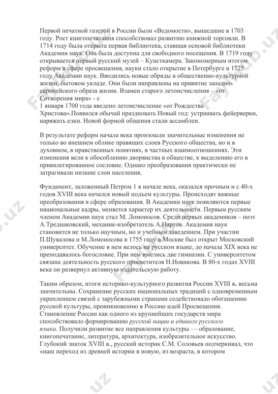 системы образования был в том, что крестьяне в эти школы не принимались. петровская школа создавалась как профессиональная, техническая, ставившая своей целью подготовку кадров в тех областях, которые были нужны государству на данном этапе. начало xviii века ознаменовалось бурным развитием книгопечатания, особенно учебной продукции. в столицах действовали десятки типографий. важным началом в процессе отделения светской культуры от церковной была замена старого церковнославянского шрифта новым, гражданским. мощным средством просвещения народа явилась периодическая печать. первой печатной газетой в россии были «ведомости», вышедшие в 1703 году. рост книгопечатания способствовал развитию книжной торговли. в 1714 году была открыта первая библиотека, ставшая основой библиотеки академии наук. она была доступна для свободного посещения. в 1719 году открывается первый русский музей – кунсткамера. закономерным итогом реформ в сфере просвещения, науки стало открытие в петербурге в 1725 году академии наук. вводились новые обряды в общественно-культурной жизни, бытовом укладе. они были направлены на привитие западно-европейского образа жизни. взамен старого летоисчисления …