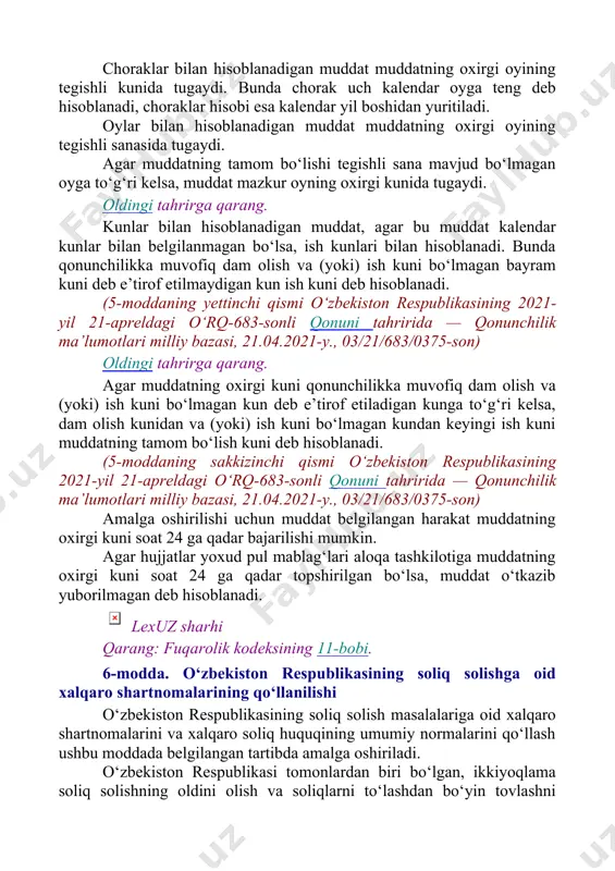 nmagan bo‘lsa, ish kunlari bilan hisoblanadi. bunda qonunchilikka muvofiq dam olish va (yoki) ish kuni bo‘lmagan bayram kuni deb e’tirof etilmaydigan kun ish kuni deb hisoblanadi. (5-moddaning yettinchi qismi o‘zbekiston respublikasining 2021-yil 21-apreldagi o‘rq-683-sonli qonuni tahririda — qonunchilik ma’lumotlari milliy bazasi, 21.04.2021-y., 03/21/683/0375-son) oldingi tahrirga qarang. agar muddatning oxirgi kuni qonunchilikka muvofiq dam olish va (yoki) ish kuni bo‘lmagan kun deb e’tirof etiladigan kunga to‘g‘ri kelsa, dam olish kunidan va (yoki) ish kuni bo‘lmagan kundan keyingi ish kuni muddatning tamom bo‘lish kuni deb hisoblanadi. (5-moddaning sakkizinchi qismi o‘zbekiston respublikasining 2021-yil 21-apreldagi o‘rq-683-sonli qonuni tahririda — qonunchilik ma’lumotlari milliy bazasi, 21.04.2021-y., 03/21/683/0375-son) amalga oshirilishi uchun muddat belgilangan harakat muddatning oxirgi kuni soat 24 ga qadar bajarilishi mumkin. agar hujjatlar yoxud pul mablag‘lari aloqa tashkilotiga muddatning oxirgi kuni soat 24 ga qadar topshirilgan bo‘lsa, muddat o‘tkazib yuborilmagan deb hisoblanadi. lexuz sharhi qarang: fuqarolik kodeksining 11-bobi. 6-modda. o‘zbekiston respublikasining soliq solishga oid xalqaro …
