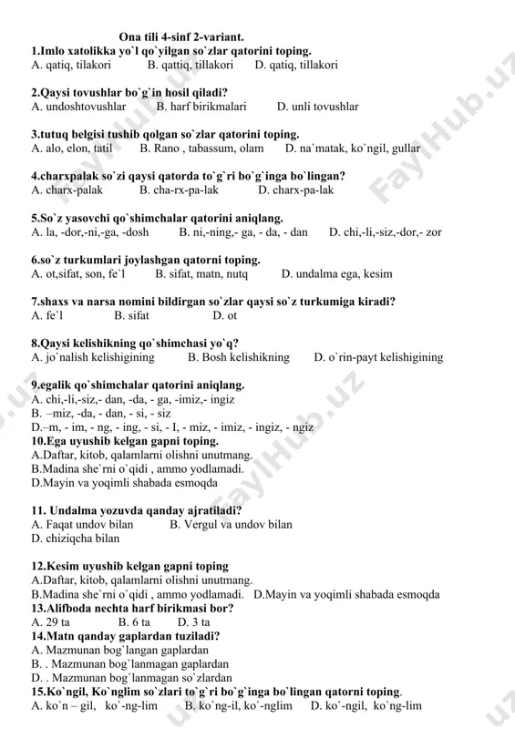 lgisi tushib qolgan so`zlar qatorini toping. a. alo, elon, tatil b. rano , tabassum, olam d. na`matak, ko`ngil, gullar 4.charxpalak so`zi qaysi qatorda to`g`ri bo`g`inga bo`lingan? a. charx-palak b. cha-rx-pa-lak d. charx-pa-lak 5.so`z yasovchi qo`shimchalar qatorini aniqlang. a. la, -dor,-ni,-ga, -dosh b. ni,-ning,- ga, - da, - dan d. chi,-li,-siz,-dor,- zor 6.so`z turkumlari joylashgan qatorni toping. a. ot,sifat, son, fe`l b. sifat, matn, nutq d. undalma ega, kesim 7.shaxs va narsa nomini bildirgan so`zlar qaysi so`z turkumiga kiradi? a. fe`l b. sifat d. ot 8.qaysi kelishikning qo`shimchasi yo`q? a. jo`nalish kelishigining b. bosh kelishikning d. o`rin-payt kelishigining 9.egalik qo`shimchalar qatorini aniqlang. a. chi,-li,-siz,- dan, -da, - ga, -imiz,- ingiz b. –miz, -da, - dan, - si, - siz d.–m, - im, - ng, - ing, - si, - i, - miz, - imiz, - ingiz, - ngiz 10.ega uyushib kelgan gapni toping. a.daftar, kitob, qalamlarni olishni unutmang. b.madina she`rni o`qidi …