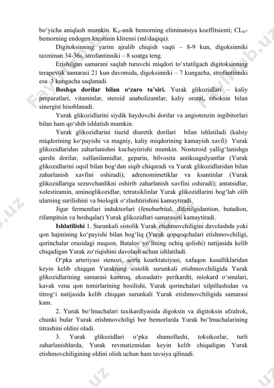 ning qon bilan ta’minlanish darajasiga, oqsillar, yog‘larning miqdoriga va maxsus sezuvchi qurilmalarning to‘planganligiga bog‘liq. digitoksin ichilganda samarasi 2-3 soatdan keyin, digoksinniki 0,5 –1 soatda (venaga yuborilganda 10-20 daqiqadan keyin) vujudga keladi. ularning eng yuqori samarasi esa 8-12 s, 1-2 s va 0,5-1,5 s dan keyin kuzatiladi. digitoksin ko‘proq jigarda biotransformatsiyaga uchraydi va faolsiz yoki faolligi kam metabolitlar ko‘rinishida (80% yaqin) va 20 % safro suyuqligi bilan ajralib chiqadi; digoksin (90%), strofantin esa (60%) o‘zgarmagan holda buyraklar, 40 % esa safro suyuqligi bilan chiqib ketadi. yurak glikozidlari yuborish yo‘lidan qatiy nazar enterogepatik aylanish xususiyatiga ega, bu esa ularning chiqib ketishini vaqtini uzaytiradi. ularning sutkalik chiqib ketish miqdorining kattaligi eliminatsiya koeffitsienti bilan ulchanadi, bu kattalik digitoksin uchun 7-10%, digoksin uchun 20-35%, strofantin uchun esa 40-50% teng. buyrak etishmovchiligida digoksin miqdorini kamaytirish talab qilinadi, chunki preparat asosan buyraklar orqali o‘zgarmagan holda chiqib ketadi. endogen kreatinin miqdori 50 ml/daqiqagacha ko‘payganda uning erishilgan samarani saqlab …