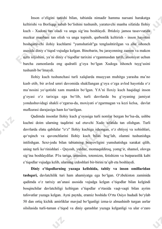 arakat qilib, uning turli ko‘rinishlari - quyosh, yulduz, momaqaldiroq, yomg‘ir, shamol, olovga sig‘ina boshlaydilar. p1u tariqa, animizm, totemizm, fetishizm va butparastlik kabi e’tiqodlar vujudga kelib, ularning izdoshlari bir-birini ta’qib eta boshlaydi. diniy e’tiqodlarning yuzaga kelishida, tabiiy va inson omillaridan tashqari, davlatchilik turi ham ahamiyatga ega bo‘lgan. o‘zbekiston zaminida qadimda o‘z tarixiy an’anasi asosida vujudga kelgan e’tiqodlar bilan kelgindi bosqinchilar davlatchiligi keltirgan e’tiqodlar o‘rtasida vaqt-vaqti bilan ayrim tafovutlar yuzaga kelgan. ayni paytda, eramiz boshida o‘rta osiyo hududi bo‘ylab 50 dan ortiq kichik amirliklar mavjud bo‘lganligi izma-iz almashinib turgan asrlar silsilasida turli-tuman e’tiqod va diniy qarashlar yuzaga kelganligi va ular o‘zaro to‘nashuvda rivojlana borganligiga ishora etadi. ular bir-birini inkor etgan, vaqt o‘tishi bilan ayrimlari yo‘qolib, o‘zgalari rivoj topgan. shu bilan birga, ularning bir-biriga singib borishi natijasida o‘ziga xos qurama diniy mohiyat va shakl ham paydo bo‘lib, rivoj topgan. shunisi diqqatga sazovorki, davlatchilik taraqqiy eta borgan sari diniy e’tiqodlar xam murakkablashib, markazlashib borgan. …