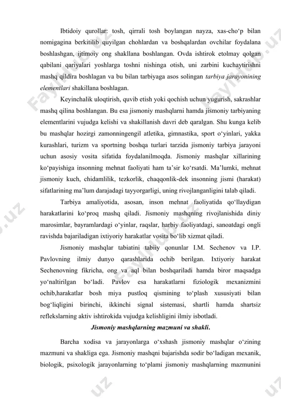 ira boshlagan va bu bilan tarbiyaga asos solingan tarbiya jarayonining elementlari shakillana boshlagan. keyinchalik uloqtirish, quvib etish yoki qochish uchun yugurish, sakrashlar mashq qilina boshlangan. bu esa jismoniy mashqlarni hamda jismoniy tarbiyaning elementlarini vujudga kelishi va shakillanish davri deb qaralgan. shu kunga kelib bu mashqlar hozirgi zamonningengil atletika, gimnastika, sport o‘yinlari, yakka kurashlari, turizm va sportning boshqa turlari tarzida jismoniy tarbiya jarayoni uchun asosiy vosita sifatida foydalanilmoqda. jismoniy mashqlar xillarining ko‘payishiga insonning mehnat faoliyati ham ta’sir ko‘rsatdi. ma’lumki, mehnat jismoniy kuch, chidamlilik, tezkorlik, chaqqonlik-dek insonning jismi (harakat) sifatlarining ma’lum darajadagi tayyorgarligi, uning rivojlanganligini talab qiladi. tarbiya amaliyotida, asosan, inson mehnat faoliyatida qo‘llaydigan harakatlarini ko‘proq mashq qiladi. jismoniy mashqning rivojlanishida diniy marosimlar, bayramlardagi o‘yinlar, raqslar, harbiy faoliyatdagi, sanoatdagi ongli ravishda bajariladigan ixtiyoriy harakatlar vosita bo‘lib xizmat qiladi. jismoniy mashqlar tabiatini tabiiy qonunlar i.m. sechenov va i.p. pavlovning ilmiy dunyo qarashlarida ochib berilgan. ixtiyoriy harakat sechenovning fikricha, ong va aql bilan boshqariladi …