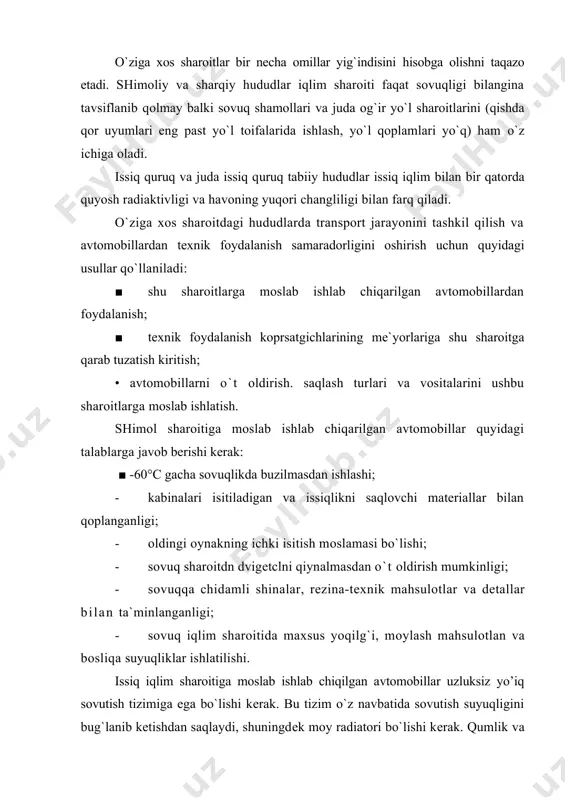 h suyuqligini bug`lanib ketishdan saqlaydi, shuningdek moy radiatori bo`lishi kerak. qumlik va sahroda ishlaydigan avtomobillarning havo tozalagichi maxsus tayyorlangan bo`lishi lozim. bu avtomobillarda qo`llaniladigan shinalar, rezina-texnik materiallar, polimerlardan tayyorlangan detallar issiq iqlim sharoitida buzilmasdan ishlashini ta`minlash kerak. akkumullyator batareyalari eng kam qiziydigan yerga joylashtirilishi, haydovchi va yo`lovchilar xonalari issiqlikdan himoya qiluvchi materiallar bilan qoplangan bo`lishi kerak. yo`lovchilar kuzovi va haydovchi kabinasi havo almashtirgich yoki kondetsionerlar bilan jihozlanishi zarur. tashqi bo`yoqlar yorqin ranglarga (oq, sut rang va h. k.) bo`yalishi kerak. yuqori tog` sharoitlarda ishlatiladigan avtomobillar maxsus loyihalashtirilgan bo`lib, bu sharoitlarda dvigatel quvvatining kamayib ketmasligi, ta`minot va o`t oldirish tizimi takkomillashtirilgan, maxsus uzatmalar qutisi o`rnatilgan, tormoz tizimida esa sekinlashtirgichlar qo`llanilgan bo`lishi kerak. izlanishlar shuni koprsatadiki, sovuq iqlim sharoitida ishlovchi avtomobillarning agregatlari, dvigatellari va mexanizmlarining yemirilishi issiq iqlim sharoitiga qaraganda ko’proq bo`ladi. sovuq iqlim sharoiti avtomobillarning buzilmasdan ishlash koprsatgichiga salbiy ta`sir koprsatadi. dvigatelning ishga tushishi yomonlashadi, yonilg`i-moy mahsulotlari quyilib qoladi va moylarning …