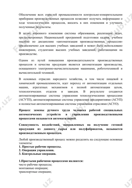 дей от тяжелого и вредного труда. автоматизация производственных процессов-это процесс, предполагающий механизацию всех ручных работ, а также широкое применение контрольно-измерительных приборов. обеспечение всех отраслей промышленности контрольно-измерительными приборами производственных процессов позволяет получать информацию о ходе технологических процессов, вносить в них изменения и улучшать полученные результаты. в целях коренного изменения системы образования, реализации задач, предусмотренных национальной программой подготовки кадров, учебное пособие по дисциплине «автоматизация производственных процессов» предназначено для высших учебных заведений и может быть использовано инженерами, студентами высших учебных заведений, работающими на производстве. одним из путей повышения производительности производственных процессов и качества продукции является автоматизация производства, оснащенного электронно-вычислительными машинами, робототехникой и вычислительной техникой. в основных отраслях народного хозяйства, в том числе пищевой и химической промышленности, идет переход от автоматизации отдельных машин, агрегатных механизмов к полной автоматизации цехов, технологических отделов и заводов. в результате создаются автоматизированные системы управления технологическими процессами (асутп), автоматизированные системы управления предприятиями (асуп) и полностью автоматизированные системы управления отраслями (асуо). …
