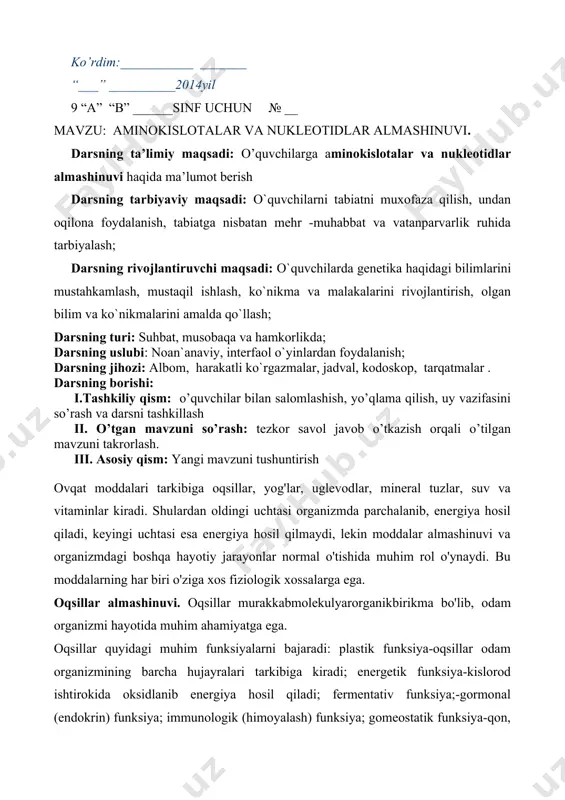 llari tuzish va savollarga og’zaki javob berishga tayyorlanish ko’rdim:___________ _______ “___” __________2014yil 9 “a” “b” ______sinf uchun № __ mavzu: aminokislotalar va nukleotidlar almashinuvi. darsning ta’limiy maqsadi: o’quvchilarga aminokislotalar va nukleotidlar almashinuvi haqida ma’lumot berish darsning tarbiyaviy maqsadi: o`quvchilarni tabiatni muxofaza qilish, undan oqilona foydalanish, tabiatga nisbatan mehr -muhabbat va vatanparvarlik ruhida tarbiyalash; darsning rivojlantiruvchi maqsadi: o`quvchilarda genetika haqidagi bilimlarini mustahkamlash, mustaqil ishlash, ko`nikma va malakalarini rivojlantirish, olgan bilim va ko`nikmalarini amalda qo`llash; darsning turi: suhbat, musobaqa va hamkorlikda; darsning uslubi: noan`anaviy, interfaol o`yinlardan foydalanish; darsning jihozi: albom, harakatli ko`rgazmalar, jadval, kodoskop, tarqatmalar . darsning borishi: i.tashkiliy qism: o’quvchilar bilan salomlashish, yo’qlama qilish, uy vazifasini so’rash va darsni tashkillash ii. o’tgan mavzuni so’rash: tezkor savol javob o’tkazish orqali o’tilgan mavzuni takrorlash. iii. asosiy qism: yangi mavzuni tushuntirish ovqat moddalari tarkibiga oqsillar, yog'lar, uglevodlar, mineral tuzlar, suv va vitaminlar kiradi. shulardan oldingi uchtasi organizmda parchalanib, energiya hosil qiladi, keyingi uchtasi esa …
