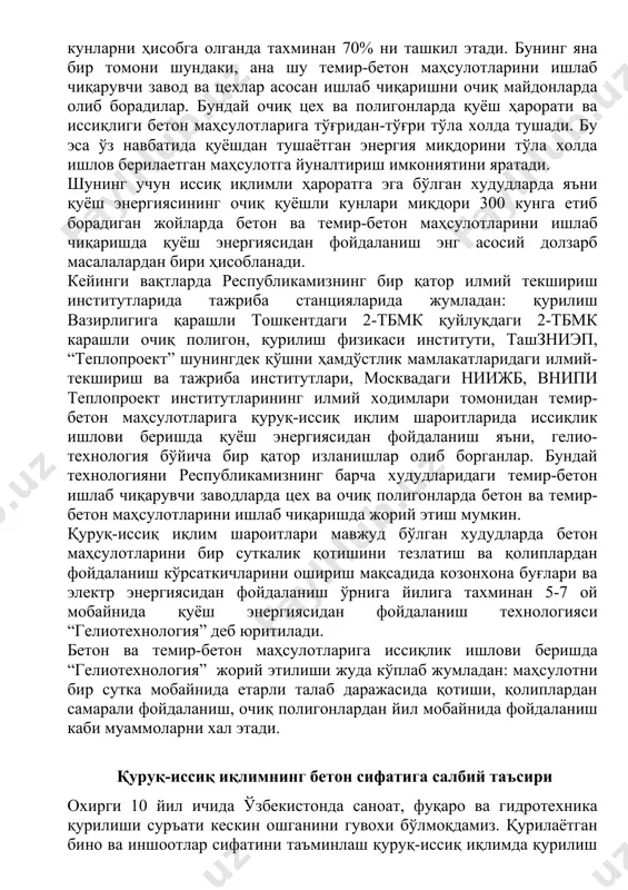 либ тушади ёки шундай катта энергия миқдори ер сатхига 30 минут вақт мобайнида тушадики, бундай энергия миқдорини бутун ер курраси бир йил мобайнида сарфлаб тугата олмайди. ана шундай тугалмас энергия манбаига эга бўлган қуруқ-иссиқ иқлимли шароитлардаги худудларда ишлаб чиқарилаётган бетон ва темир-бетон маҳсулотлари ҳажми умумий ишлаб чиқарилаётган темир-бетон маҳсулотларининг хажмига нисбатан булутли ва совуқ қуёшсиз кунларни ҳисобга олганда тахминан 70% ни ташкил этади. бунинг яна бир томони шундаки, ана шу темир-бетон маҳсулотларини ишлаб чиқарувчи завод ва цехлар асосан ишлаб чиқаришни очиқ майдонларда олиб борадилар. бундай очиқ цех ва полигонларда қуёш ҳарорати ва иссиқлиги бетон маҳсулотларига тўғридан-тўғри тўла холда тушади. бу эса ўз навбатида қуёшдан тушаётган энергия миқдорини тўла холда ишлов берилаетган маҳсулотга йуналтириш имкониятини яратади. шунинг учун иссиқ иқлимли ҳароратга эга бўлган худудларда яъни қуёш энергиясининг очиқ қуёшли кунлари миқдори 300 кунга етиб борадиган жойларда бетон ва темир-бетон маҳсулотларини ишлаб чиқаришда қуёш энергиясидан фойдаланиш энг асосий долзарб масалалардан бири ҳисобланади. …