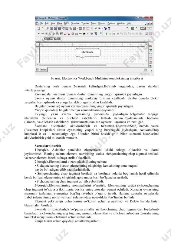 raqamli elementlar, maxsus kombinatsion va ketma- ketlik elementlari sxemalari kiradi. electronics workbench (ewb) dasturi real vaqt masshtabida ishlovchi, o’lchash asboblari bilan jihozlangan tadqiqotchining real ish joyiradioelektron laboratoriyani imitatsiya qiladi. dastur yordamida har qanday murakkablikdagi analog va raqamli radioelektron qurilmalarni tuzish, modellash va tadqiq qilish mumkin. foydalanuvchining interfeysi menyu, asboblar paneli va ishchi sohadan iborat. (1-rasm). menyu quyidagi komponentlarga ega: fayllar bilan ishlash menyusi (file), tahrirlash menyusi (edit), zanjirlar bilan ishlas h menyusi (circut), sxemalarni tahlil qilish menyusi (analysis), oynalar bilan ishlash menyusi (window), yordam fayllari bilan ishlash menyusi (help). asboblar panelida radioelektron sxemalar elementlarining tasvirlari bo’lgan knopkalar mavjud (1-rasm). knopkalar bosilganda ularga mos bo’limlar ochiladi, masalan, diodning tasviri bosilsa diodlar bo’limi ochiladi. 1-rasm. electronics workbench multisim kompleksining interfeysi dasturning bosh oynasi 2-rasmda keltirilgan.ko’rinib turganidek, dastur standart interfeysga ega. komandalar menyusi oynasi dastur oynasining yuqori qismida joylashgan. sxema oynasi dastur oynasining markaziy qismini egallaydi. ushbu oynada elektr zanjirlar hosil qilinadi va …
